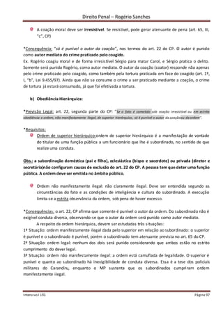 Direito Penal – Rogério Sanches
Intensivo I LFG Página 97
A coação moral deve ser irresistível. Se resistível, pode gerar atenuante de pena (art. 65, III,
“c”, CP)
*Consequência: “só é punível o autor da coação”, nos termos do art. 22 do CP. O autor é punido
como autor mediato do crime praticado pelocoagido.
Ex. Rogério coagiu moral e de forma irresistível Sérgio para matar Carol, e Sérgio pratica o delito.
Somente será punido Rogério, como autor mediato. O autor da coação (coator) responde não apenas
pelo crime praticado pelo coagido, como também pela tortura praticada em face do coagido (art. 1º,
I, “b”, Lei 9.455/97). Ainda que não se consume o crime a ser praticado mediante a coação, o crime
de tortura já estará consumado, já que foi efetivada a tortura.
b) Obediência Hierárquica:
*Previsão Legal: art. 22, segunda parte do CP: “Se o fato é cometido sob coação irresistível ou em estrita
obediência a ordem, não manifestamente ilegal, de superior hierárquico, só é punível o autor da coaçãoou da ordem”.
*Requisitos:
Ordem de superior hierárquico:ordem de superior hierárquico é a manifestação de vontade
do titular de uma função pública a um funcionário que lhe é subordinado, no sentido de que
realize uma conduta.
Obs.: a subordinação doméstica (pai e filho), eclesiástica (bispo e sacerdote) ou privada (diretor e
secretária)não configuram causas de exclusão do art. 22 do CP. A pessoa tem que deter uma função
pública. A ordem deve ser emitida no âmbito público.
Ordem não manifestamente ilegal: não claramente ilegal. Deve ser entendida segundo as
circunstâncias do fato e as condições de inteligência e cultura do subordinado. A execução
limita-se a estrita observância da ordem, sob pena de haver excesso.
*Consequências: o art. 22, CP afirma que somente é punível o autor da ordem. Do subordinado não é
exigível conduta diversa, observando-se que o autor da ordem será punido como autor mediato.
A respeito da ordem hierárquica, devem ser estudadas três situações:
1ª Situação: ordem manifestamente ilegal dada pelo superior em relação ao subordinado: o superior
é punível e o subordinado é punível, porém o subordinado tem atenuante prevista no art. 65 do CP.
2ª Situação: ordem legal: nenhum dos dois será punido considerando que ambos estão no estrito
cumprimento do dever legal.
3ª Situação: ordem não manifestamente ilegal: a ordem está camuflada de legalidade. O superior é
punível e quanto ao subordinado há inexigibilidade de conduta diversa. Essa é a tese dos policiais
militares do Carandiru, enquanto o MP sustenta que os subordinados cumpriram ordem
manifestamente ilegal.
 