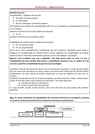 Direito Penal – Rogério Sanches
Intensivo I LFG Página 98
Questão de prova:
Imputabilidade – hipóteses de exclusão:
a) 26, caput; anomalia psiquíca
b) 27; menoridade
c) 28, §1º; embriaguez accidental completa
Tais hipóteses de exclusão da imputabilidade estão em um rol taxativo ou exemplificativo? Tem-se
um rol taxativo.
Potencial consciência da ilicitude: hipótese de exclusão
a) 21, CP
Hipótese é taxativo. Erro de proibição direta.
Exigibilidade de conduta diversa: hipóteses de exclusão:
a) Art. 22, primeira parte;
b) Art. 22, segunda parte.
Nesse caso, o rol é exemplificativo, considerando que não é possível o legislador prever todas as
hipóteses de inexigibilidade de conduta diversa. Outras hipóteses de inexigibilidade de conduta
diversa existem e não estão taxativamente previstas em lei. São hipóteses supralegais.
Obs.:Por mais previdente que seja o legislador, não pode prever todos os casos em que a
inexigibilidade de outra conduta deve excluir a culpabilidade, devendo o juiz, na análise do caso
concreto, aquilatara culpabilidade doagente (causa supralegal).
Exemplos1: Cláusula de consciência: Nos termos da cláusula de consciência, é isento de pena aquele
que, por motivo de consciência ou crença, pratica um injusto penal, desde que não ofenda direitos
fundamentais, tal como: deixar de prestar depoimento em sala de audiência em que tem um
crucifixo.
Exemplos2: Desobediência Civil: É um fato que objetiva, em última instância, mudar o ordenamento,
sendo, no final das contas, mais inovador que destruidor. Tem como requisitos:
a) Proteção de direitos fundamentais;
b) O dano causado não seja relavante;
É o caso do MST, quando invade terrenos, bem como pelo fato de esses grupos não constituir
Quadrilha.
Obs.: As causas excludentes da culpabilidade são chamadas dirimentes ou exculpantes, enquanto
as causas de exclusão da ilicitude são chamadas descriminantes ou justificantes.
PUNIBILIDADE
CRIME
FATO TÍPICO ILICITUDE
CULPABILIDADE
Punibilidade :
coA conse
 