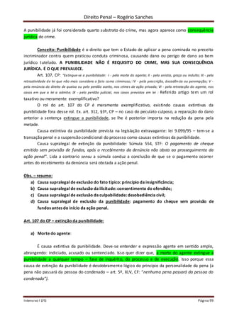 Direito Penal – Rogério Sanches
Intensivo I LFG Página 99
A punibilidade já foi considerada quarto substrato do crime, mas agora aparece como consequência
jurídica do crime.
Conceito: Punibilidade é o direito que tem o Estado de aplicar a pena cominada no preceito
incriminador contra quem praticou conduta criminosa, causando dano ou perigo de dano ao bem
jurídico tutelado. A PUNIBILIDADE NÃO É REQUISITO DO CRIME, MAS SUA CONSEQUÊNCIA
JURÍDICA. É O QUE PREVALECE.
Art. 107, CP: “Extingue-se a punibilidade: I - pela morte do agente; II - pela anistia, graça ou indulto; III - pela
retroatividade de lei que não mais considera o fato como criminoso; IV - pela prescrição, decadência ou perempção; V -
pela renúncia do direito de queixa ou pelo perdão aceito, nos crimes de ação privada; VI - pela retratação do agente, nos
casos em que a lei a admite; IX - pelo perdão judicial, nos casos previstos em lei : Referido artigo tem um rol
taxativo ou meramente exemplificativo?
O rol do art. 107 do CP é meramente exemplificativo, existindo causas extintivas da
punibilidade fora desse rol. Ex. art. 312, §3º, CP – no caso do peculato culposo, a reparação do dano
anterior a sentença extingue a punibilidade, se lhe é posterior importa na redução da pena pela
metade.
Causa extintiva da punibilidade prevista na legislação extravagante: lei 9.099/95 – tem-se a
transação penal e a suspensão condicional do processo como causas extintivas da punibilidade.
Causa supralegal de extinção da punibilidade: Súmula 554, STF: O pagamento de cheque
emitido sem provisão de fundos, após o recebimento da denúncia não obsta ao prosseguimento da
ação penal”. Lida a contrario sensu a súmula conduz a conclusão de que se o pagamento ocorrer
antes do recebimento da denúncia será obstada a ação penal.
Obs. – resumo:
a) Causa supralegal de exclusão do fato típico: princípio da insignificância;
b) Causa supralegal de exclusão da ilicitude: consentimento do ofendido;
c) Causa supralegal de exclusão da culpabilidade: desobediência civil;
d) Causa supralegal de exclusão da punibilidade: pagamento do cheque sem provisão de
fundos antes do início da ação penal.
Art. 107 do CP – extinção da punibilidade:
a) Morte do agente:
É causa extintiva da punibilidade. Deve-se entender e expressão agente em sentido amplo,
abrangendo: indiciado, acusado ou sentenciado. Isso quer dizer que, a morte do agente extingue a
punibilidade a qualquer tempo – fase de inquérito, do processo e de execução. Isso porque essa
causa de extinção da punibilidade é desdobramento lógico do princípio da personalidade da pena (a
pena não passará da pessoa do condenado – art. 5º, XLV, CF: “nenhuma pena passará da pessoa do
condenado”).
 