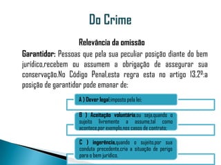 Relevância da omissão
Garantidor: Pessoas que pela sua peculiar posição diante do bem
jurídico,recebem ou assumem a obrigação de assegurar sua
conservação.No Código Penal,esta regra esta no artigo 13,2º:a
posição de garantidor pode emanar de:
                   A ) Dever legal;imposto pela lei;

                   B ) Aceitação voluntária,ou seja,quando o
                   sujeito livremente a assume,tal como
                   acontece,por exemplo,nos casos de contrato;

                   C ) ingerência,quando o sujeito,por sua
                   conduta precedente,cria a situação de perigo
                   para o bem jurídico.
 