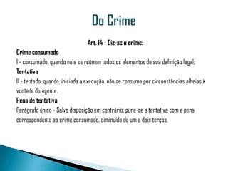 Art. 14 - Diz-se o crime:
Crime consumado
I - consumado, quando nele se reúnem todos os elementos de sua definição legal;
Tentativa
II - tentado, quando, iniciada a execução, não se consuma por circunstâncias alheias à
vontade do agente.
Pena de tentativa
Parágrafo único - Salvo disposição em contrário, pune-se a tentativa com a pena
correspondente ao crime consumado, diminuída de um a dois terços.
 