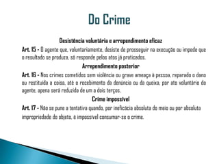 Desistência voluntária e arrependimento eficaz
Art. 15 - O agente que, voluntariamente, desiste de prosseguir na execução ou impede que
o resultado se produza, só responde pelos atos já praticados.
                               Arrependimento posterior
Art. 16 - Nos crimes cometidos sem violência ou grave ameaça à pessoa, reparado o dano
ou restituída a coisa, até o recebimento da denúncia ou da queixa, por ato voluntário do
agente, apena será reduzida de um a dois terços.
                                   Crime impossível
Art. 17 - Não se pune a tentativa quando, por ineficácia absoluta do meio ou por absoluta
impropriedade do objeto, é impossível consumar-se o crime.
 