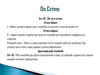 Art. 18 - Diz-se o crime:
                                         Crime doloso
I - doloso, quando o agente quis o resultado ou assumiu o risco de produzi-lo;
                                        Crime culposo
II - culposo, quando o agente deu causa ao resultado por imprudência, negligência ou
imperícia.
Parágrafo único - Salvo os casos expressos em lei, ninguém pode ser punido por fato
previsto como crime, senão quando o pratica dolosamente.
                                  Agravação pelo resultado
Art. 19 - Pelo resultado que agrava especialmente a pena, só responde o agente que o houver
causado ao menos culposamente.
 
