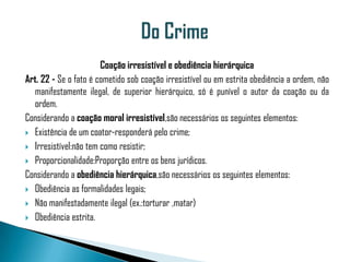 Coação irresistível e obediência hierárquica
Art. 22 - Se o fato é cometido sob coação irresistível ou em estrita obediência a ordem, não
  manifestamente ilegal, de superior hierárquico, só é punível o autor da coação ou da
  ordem.
Considerando a coação moral irresistível,são necessários os seguintes elementos:
 Existência de um coator-responderá pelo crime;

 Irresistível:não tem como resistir;

 Proporcionalidade:Proporção entre os bens jurídicos.

Considerando a obediência hierárquica,são necessários os seguintes elementos:
 Obediência as formalidades legais;

 Não manifestadamente ilegal (ex.:torturar ,matar)

 Obediência estrita.
 