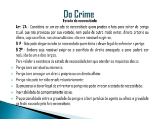 Estado de necessidade
    Art. 24 - Considera-se em estado de necessidade quem pratica o fato para salvar de perigo
    atual, que não provocou por sua vontade, nem podia de outro modo evitar, direito próprio ou
    alheio, cujo sacrifício, nas circunstâncias, não era razoável exigir-se.
    § 1º - Não pode alegar estado de necessidade quem tinha o dever legal de enfrentar o perigo.
    § 2º - Embora seja razoável exigir-se o sacrifício do direito ameaçado, a pena poderá ser
    reduzida de um a dois terços.
    Para validar a existência do estado de necessidade,tem que atender os requisitos abaixo:
   Perigo deve ser atual ou iminente;
   Perigo deve ameaçar um direito próprio ou um direito alheio;
   Perigo não pode ter sido criado voluntariamente;
   Quem possui o dever legal de enfrentar o perigo não pode invocar o estado de necessidade;
   Inevitabilidade do comportamento lesivo;
   Proporcionalidade entre a gravidade do perigo e o bem jurídico do agente ou alheio a gravidade
    da lesão causada pelo fato necessitado.
 