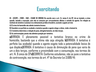 01 - (CESPE – 2009 – OAB – EXAME DE ORDEM) De acordo com o art. 14, inciso II, do CP, diz-se tentado o crime
quando, iniciada a execução, este não se consuma por circunstâncias alheias à vontade do agente. Em relação ao
instituto da tentativa (conatus) no ordenamento jurídico brasileiro, assinale a opção correta.
A) O crime de homicídio não admite tentativa branca.
B) Considera-se perfeita ou acabada a tentativa quando o agente atinge a vítima, vindo a lesioná-la.
C) A tentativa determina a redução da pena, obrigatoriamente, em dois terços.
D) As contravenções penais não admitem punição por tentativa.
a)ERRADA: É plenamente possível a tentativa branca no crime de
homicídio, bastando que a vítima não seja atingida; b)ERRADA: A tentativa é
perfeita (ou acabada) quando o agente esgota toda a potencialidade lesiva de
que dispõe;c)ERRADA: A tentativa é causa de diminuição de pena que varia de
um a dois terços, conforme a proximidade com a consumação, nos termos do
art. 14, § único do CP;d)CORRETA: Conforme estudamos, não se pune a tentativa
de contravenção, nos termos do art. 4° do Decreto-Lei 3.688/41;
 