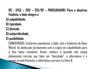 05 - (FCC – 2011 – TCE/SP – PROCURADOR) Para a doutrina
  finalista, o dolo integra a
A) culpabilidade.
B) tipicidade.
C) ilicitude.
D) antijuridicidade.
E) punibilidade.
  COMENTÁRIOS: Conforme estudamos, o dolo, com o finalismo de Hans
  Welzel, foi deslocado (juntamente com a culpa) da culpabilidade para
  o fato típico (conduta). Assim, embora a questão não esteja
  plenamente correta, por falar em “tipicidade”, a alternativa é a
  menos errada.Portanto, a alternativa correta é a letra B.
 