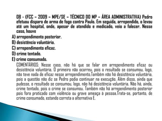 08 - (FCC – 2009 – MPE/SE – TÉCNICO DO MP – ÁREA ADMINISTRATIVA) Pedro
   efetuou disparo de arma de fogo contra Paulo. Em seguida, arrependido, o levou
   até um hospital, onde, apesar de atendido e medicado, veio a falecer. Nesse
   caso, houve
A) arrependimento posterior.
B) desistência voluntária.
C) arrependimento eficaz.
D) crime tentado.
E) crime consumado.
   COMENTÁRIOS: Nesse caso, não há que se falar em arrependimento eficaz ou
   desistência voluntária. O primeiro não ocorreu, pois o resultado se consumou, logo,
   não teve nada de eficaz nesse arrependimento.Também não há desistência voluntária,
   pois a questão não diz se Pedro podia continuar na execução. Além disso, ainda que
   pudesse, o resultado se consumou, logo, não há desistência voluntária. Não há, ainda,
   crime tentado, pois o crime se consumou. Também não há arrependimento posterior
   pois fora praticado com violência ou grave ameaça à pessoa.Trata-se, portanto, de
   crime consumado, estando correta a alternativa E.
 