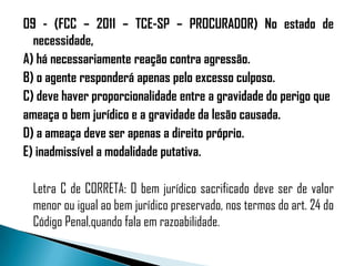 09 - (FCC – 2011 – TCE-SP – PROCURADOR) No estado de
  necessidade,
A) há necessariamente reação contra agressão.
B) o agente responderá apenas pelo excesso culposo.
C) deve haver proporcionalidade entre a gravidade do perigo que
ameaça o bem jurídico e a gravidade da lesão causada.
D) a ameaça deve ser apenas a direito próprio.
E) inadmissível a modalidade putativa.

  Letra C de CORRETA: O bem jurídico sacrificado deve ser de valor
  menor ou igual ao bem jurídico preservado, nos termos do art. 24 do
  Código Penal,quando fala em razoabilidade.
 