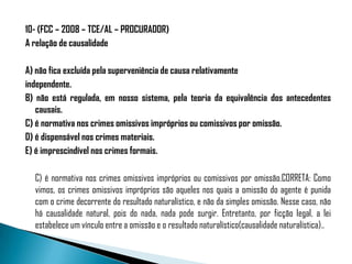 10- (FCC – 2008 – TCE/AL – PROCURADOR)
A relação de causalidade

A) não fica excluída pela superveniência de causa relativamente
independente.
B) não está regulada, em nosso sistema, pela teoria da equivalência dos antecedentes
   causais.
C) é normativa nos crimes omissivos impróprios ou comissivos por omissão.
D) é dispensável nos crimes materiais.
E) é imprescindível nos crimes formais.

  C) é normativa nos crimes omissivos impróprios ou comissivos por omissão.CORRETA: Como
  vimos, os crimes omissivos impróprios são aqueles nos quais a omissão do agente é punida
  com o crime decorrente do resultado naturalístico, e não da simples omissão. Nesse caso, não
  há causalidade natural, pois do nada, nada pode surgir. Entretanto, por ficção legal, a lei
  estabelece um vínculo entre a omissão e o resultado naturalístico(causalidade naturalística)..
 