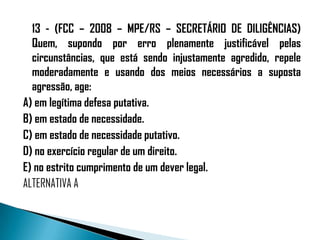 13 - (FCC – 2008 – MPE/RS – SECRETÁRIO DE DILIGÊNCIAS)
  Quem, supondo por erro plenamente justificável pelas
  circunstâncias, que está sendo injustamente agredido, repele
  moderadamente e usando dos meios necessários a suposta
  agressão, age:
A) em legítima defesa putativa.
B) em estado de necessidade.
C) em estado de necessidade putativo.
D) no exercício regular de um direito.
E) no estrito cumprimento de um dever legal.
ALTERNATIVA A
 
