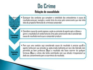 Relação de causalidade
Equivalência das • Quaisquer das condutas que compõem a totalidade dos antecedentes é causa do
  condições ou     resultado,como,por exemplo a venda licita da arma pelo comerciante que não tinha
equivalência dos   ideia do propósito Homicida do criminoso comprador.
 antecedente ou
  conditio sine
    que non.
               • Considera causa do evento apenas a ação ou omissão do agente apta e idônea a
                 gerar o resultado.Ex:A venda lícita da arma pelo comerciante não é considerada
 Causalidade
  adequada
                 causa do resultado morte que o comprador produzir.


               • Para que uma conduta seja considerada causa do resultado é preciso que.1) o
                 agente tenha,com sua omissão ou ação,criado,realmente,um isco não tolerado nem
                 permitido ao bem jurídico;ou 2)que o resultado não fosse ocorrer de qualquer
  Imputação
   objetiva
                 forma;ou 3)que a vitima não tenha contribuído com sua atitude irresponsável ou
                 dado seu consentimento para a ocorrência do resultado.
 