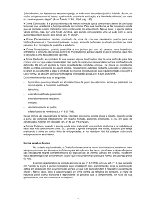 10
"pluriofensivos por lesarem ou exporem a perigo de lesão mais de um bem jurídico tutelado. Assim, no
roubo, atinge-se a um só tempo, o patrimônio, através da suhtração, e a liberdade individual, por meio
do constrangimento ilegal". (Assis Toledo, 5° Ed., 1994, pág. 145).
l Crime Continuado: é a prática reiterada da mesma conduta típica considerado dentro de um lapso
temporal que caracterize a homogeneidade de conduta. Para sua ocorrência se faz necessário ainda
que as condutas sejam praticadas como continuação da antecedente. Nesse caso, o agente pratica
vários crimes, mas, por uma ficção Jurídica, será punido considerando uma só ação com a pena
aumentada de um sexto à dois terços (art. 71 do CP).
l Crime Plurissubjetivo: também nominado de crime de concurso necessário quando para sua
tipificação exige-se o concurso de pessoas, ou seja, somente poderá ser praticado por duas ou mais
pessoas. Ex.: f'ormação de quadrilha e adultério.
l Crime Unissubjetivo: quando possibilita a sua prática por uma só pessoa, nada impedindo,
entretanto, o concurso de pessoa. Difere do Plurissubjetivo porque aquele exige o concurso, aqui não,
o concurso é uma faculdade dos agentes.
l Crime Hediondo: ao contrário do que querem alguns doutrinados, não há uma definição para tais
crimes uma vez que essa classificação não parte de nenhuma peculiaridade teórica justificadora de
definição. Há sim um sentido de maior gravidade das condutas em que, na época da constituinte
87/88, a prática constante de alguns delitos, notadamente extorsão mediante seqüestro e latrocínio,
levaram os constituintes a alçar a condição de matéria constitucional. Sua regulamentação veio com a
Lei n° 8.072, de 25/7/90, com as modificações introduzidas pela Lei n° 8.930, de 6/9/94.
Os crimes hediondos são os seguintes:
- homicídio - quando praticado em atividade típica de grupo de extermínio, ainda que praticado por
um só agente, e homicídio qualificado;
- latrocínío;
- extorsão qualificada pela morte;
- extorsão mediante seqüestro;
- estupro;
- atentado violento ao pudor;
- e falsificação de remédios (Lei n° 9.677/98).
Esses crimes são insuscetíveis de fiança, liberdade provisória, anistia, graça e indulto, devendo ainda
a pena ser cumprida integralmente em regime fechado, podendo, entretanto, o réu, em caso de
condenação, recorrer em liberdade (art. 2° da Lei n° 8.072/90).
l Crimes Putativos: quando o agente supõe estar praticando uma conduta delituosa e na realidade os
seus atos não caracterizam crime. Ex.: quando o agente transporta uma valise, supondo que esteja
praticando o crime de tráfico ilícito de entorpecentes, e na realidade não há qualquer substância
entorpecente em seu interior.
Norma penal em branco
No contexto aqui analisado, o Direito fundamenta-se na norma incriminadora; entretanto, nem
sempre a norma é, em si mesma, suficiente para ser aplicada. Às vezes, para haver a repressão penal
são necessárias regras complementares ou explicativas: as normas penais em branco. Recebem
essa denominação por deixarem um "claro" que será preenchido por outra norma, de natureza penal
ou não.
Exemplo característico é a conduta prevista na Lei n° 8.137/90, em seu art. 7°, II, que consiste
em "vender ou expor à venda mercadoria cuja embalagem, tipo, especificação, peso ou composição
esteja em desacordo com as prescrições gerais, ou que não correspondam à respectiva classificação
oficial ". Nesse caso, para a caracterização de crime contra as relações de consumo, a regra de
natureza penal acima transcrita é dependente de preceito que a complemente, em face de sua
generalidade, pois seu conteúdo é incompleto.
 
