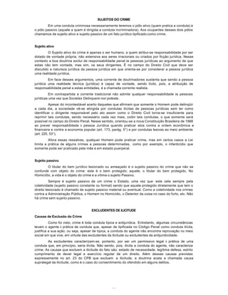11
SUJEITOS DO CRIME
Em uma conduta criminosa necessariamente teremos o pólo ativo (quem pratica a conduta) e
o pólo passivo (aquele a quem é dirigida a conduta incriminadora). Aos ocupantes desses dois pólos
chamamos de sujeito ativo e sujeito passivo de um fato jurídico tipificado como crime.
Sujeito ativo
O Sujeito ativo do crime é apenas o ser humano, a quem atribui-se responsabilidade por ser
dotado de vontade própria, não extensiva aos seres irracionais ou criados por ficção jurídica. Nesse
contexto a boa doutrina exclui de responsabilidade penal às pessoas jurídicas ao argumento de que
estas não tem vontade, mas sim, os seus dirigentes. É no campo do Direito Civil que deve ser
discutido a natureza jurídica da pessoa jurídica em que orienta-se por considerar a pessoa jurídica
uma realidade jurídica.
Em face desses argumentos, uma corrente de doutrinadores sustenta que sendo a pessoa
jurídica uma realidade técnica (jurídica) é capaz de vontade, sendo lícito, pois, a atribuição de
responsabilidade penal a estas entidades, é a chamada corrente realista.
Em contrapartida a corrente tradicional não admite qualquer responsabilidade às pessoas
jurídicas uma vez que Societas Delinquere non potesta.
Apesar do incontestável acerto daqueles que afirmam que somente o Homem pode delinqüir
a cada dia, a sociedade vê-se atingida por condutas ilícitas de pessoas jurídicas sem ter como
identificar o dirigente responsável pelo ato assim como o Direito Civil torna-se insuficiente para
reprimir tais condutas, sendo necessário cada vez mais, coibir tais condutas, o que somente será
possível no campo do Direito Penal. Nesse sentido, orientou-se a nova Constituição Brasileira de 1988
ao prever responsabilidade à pessoa Jurídica quando praticar atos contra a ordem econômica e
financeira e contra a economia popular (art. 173, parág. 5°) e por condutas lesivas ao meio ambiente
(art. 225, 53°).
Afora essas ressalvas, qualquer Homem pode praticar crime, mas em certos casos a Lei
limita a prática de alguns crimes a pessoas determinadas, como por exemplo, o infanticídio que
somente pode ser praticado pela mãe e em estado puerperal.
Sujeito passivo
O titular do bem jurídico lesionado ou ameaçado é o sujeito passivo do crime que não se
confunde com objeto do crime: este é o bem protegido; aquele, o titular do bem protegido. No
Homicídio, a vida é o objeto do crime e a vítima o sujeito Passivo.
Sempre é sujeito passivo de um crime o Estado, uma vez que este zela sempre pela
coletividade (sujeito passivo constante ou formal) sendo que aquele protegido diretamente que tem o
direito lesionado é chamado de sujeito passivo material ou eventual. Como a coletividade nos crimes
contra a Administração Pública, o Homem no Homicídio, o Detentor da coisa no caso do furto, etc. Não
há crime sem sujeito passivo.
EXCLUDENTES DE ILICITUDE
Causas de Exclusão do Crime
Como foi visto, crime é toda conduta típica e antijurídica. Entretanto, algumas circunstâncias
levam o agente à prática de conduta que, apesar de tipificada no Código Penal como conduta ilícita,
justifica a sua ação, ou seja, apesar de típica, a conduta do agente não encontra reprovação no meio
social em que vive, em virtude das excludentes da ilicitude ou excludentes da antijuridicidade.
As excludentes caracterizam-se, portanto, por ser um permissivo legal à prática de uma
conduta que, em princípio, seria ilícita. Não sendo, pois, ilícita a conduta do agente, não caracteriza
crime. As causas que excluem a ilicitude do fato são: estado de necessidade, legítima defesa, estrito
cumprimento de dever legal e exercício regular de um direito. Além dessas causas previstas
expressamente no art. 23 do CPB que excluem a ilicitude, a doutrina acata a chamada causa
supralegal da ilicitude, como é o caso do consentimento do ofendido em alguns delitos.
 