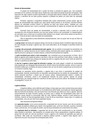 12
Estado de Necessidade
O estado de necessidade tem o poder de licitar a conduta do agente que, nas condições
previstas em lei, praticou uma ação típica, desde que, para salvar de perigo atual bem ameaçado, seja
esse bem de valor superior ao bem sacrificado ou de igual valor (teoria unitária), não se admitindo, no
entanto, o sacrifício de um bem jurídico superior a pretexto de salvar um outro bem de valoração
inferior.
Portanto, segundo a dogmática adotada pelo nosso ordenamento jurídico penal, age em
estado de necessidade todo aquele que, para salvar direito próprio ou de terceiro, sacrifica direitos
alheios de valoração jurídica inferior ou idêntica ao bem que busca salvar, impelido por uma
determinação psíquica que o leva a proceder contrariamente às regras de conduta que ele mesmo
adota.
Exemplo típico de estado de necessidade, é quando o alpinista corta a corda em uma
escalada de uma montanha fazendo com que seu amigo venha a ser precipitado no despenhadeiro
por perceber que a corda que os sustenta está prestes a se romper; para tentar salvar-se sacrifica o
amigo. Trata-se de típico caso de estado de necessidade.
São os seguintes os seus elementos caracterizadores, sem os quais não há que se falar do
elemento escusativo:
a) perigo atual: não basta ser qualquer perigo, tem de ser um perigo atual e inevitável capaz de colocar
em real situação de perigo o agente que, sem outra alternativa, se vê obrigado a sacrificar direito de
outrem;
b) perigo não provocado voluntariamente pelo agente: não se admite a invocação da excludente ora
analisada se o perigo decorreu de ato anterior doloso praticado pelo próprio agente; se, entretanto, o
agente provoca o perigo por conduta culposa, a descriminante poderá ser argüida;
c) ação inevitável para salvar o bem ameaçado: nas condições que se apresentam os fatos, não é
dada ao agente outra opção de salvar o seu bem a não ser a de sacrificar o bem alheio, ou seja, deve
haver um risco extremo que coloque em perigo seu bem e o agente não tem outro modo de salvá-lo a
não ser o sacrifício de outro bem;
d) não ter o agente o dever legal de enfrentar o perigo: não pode alegar o estado de necessidade
todo aquele que, por obrigação decorrente de lei, tenha o dever de enfrentar o perigo, como é o caso do
bombeiro militar que, a pretexto de salvar a própria vida, em vez de retirar a pessoa que se encontra em
um local em chamas, foge.
Presentes os requisitos acima expostos, o agente terá a seu favor a excludente do estado de
necessidade. Quando reconhecidos os requisitos caracterizadores do estado de necessidade, mas
sendo possível sacrificar o direito que se buscou salvar, descaracterizado estará o estado de
necessidade; entretanto, prevê a lei substancial redução da pena quando, apesar do perigo
caracterizado, era razoável exigir-se o sacrifício do bem que se procurou salvar; tal redução é prevista
no parágrafo 2° do art. 24.
Legítima Defesa
A legítima defesa, como definida pelo Código, é toda ação que viole conduta típica para salvar
direito próprio que está sendo lesado ou na iminência de sofrer lesão, provocada por injusta agressão.
Não há confronto de direitos, mas sim busca frear uma ilicitude que coloca em risco o agente. Decorre
exclusivamente de ação humana injusta, ao passo que o estado de necessidade pode advir de
qualquer causa natural ou provocada. Não há, pois, legítima defesa, quando A para salvar-se do
incêndio, mata B, em face da agressão deste. O que há de se reconhecer, nesse caso, é o estado de
necessidade, uma vez que não houve agressão injusta.
São requisitos da legítima defesa:
a) a agressão injusta: como acima esclarecido, a agressão tem de ser injusta, pois não se admite a
invocação da legítima defesa para repelir uma agressão justa, como por exemplo, quando o bandido
mata o policial que, em sua ação de prisão, usa da força necessária ao cumprimento da ordem;
b) a agressão atual ou iminente: a agressão tem de ser atual, estar acontecendo ou ser iminente,
estar prestes a acontecer, não bastando um simples temor futuro parajustificar a legítima defesa. O
perigo tem de estar em vias de acontecer e levar o agente a ter certeza da agressão que está por
acontecer. Não pode ser reconhecida a legítima defesa quando, o agente mata alguém sob o
argumento de que o fez porque fora ameaçado pela vítima;
 