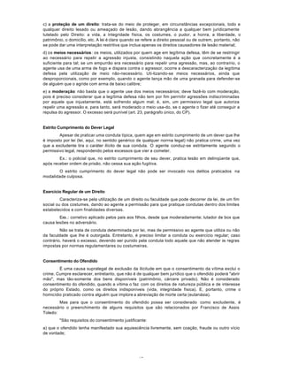 13
c) a proteção de um direito: trata-se do meio de proteger, em circunstâncias excepcionais, todo e
qualquer direito lesado ou ameaçado de lesão, dando abrangência a qualquer bem juridicamente
tutelado pelo Direito: a vida, a integridade física, os costumes, o pudor, a honra, a liberdade, o
patrimônio, o domicílio, etc. A lei é clara quando se refere a direito pessoal ou de outrem, portanto, não
se pode dar uma interpretação restritiva que inclua apenas os direitos causadores de lesão material;
d) os meios necessários: os meios, utilizados por quern age em legítirna defesa, têm de se restringir
ao necessário para repelir a agressão injusta, consistindo naquela ação que concretamente é a
suficiente para tal; se um empurrão era necessário para repelir uma agressão, mas, ao contraírio, o
agente usa de uma arma de fogo e dispara contra o agressor, ocorre a descaracterização da legítima
defesa pela utilização de meio não-necessário. Uti-lizando-se meios necessários, ainda que
desproporcionais, como por exemplo, quando o agente lança mão de uma granada para defender-se
de alguém que o agride com arma de baixo calibre;
e) a moderação: não basta que o agente use dos meios necessários; deve fazê-lo com moderação,
pois é preciso considerar que a legítima defesa não tem por fim perrnitir agressões indiscriminadas
por aquele que injustamente, está sofrendo algum mal; é, sim, um permissivo legal que autoriza
repelir uma agressão e, para tanto, será moderado o meio usa-do, se o agente o fizer até conseguir a
repulsa do agressor. O excesso será punível (art. 23, parágrafo único, do CP).
Estrito Cumprimento do Dever Legal
Apesar de praticar uma conduta típica, quem age em estrito cumprimento de um dever que lhe
é imposto por lei (lei, aqui, no sentido genérico de qualquer norrna legal) não pratica crirne, uma vez
que a excludente tira o caráter ilícito de sua conduta. O agente conduz-se estritamente segundo o
permissivo legal, respondendo pelos excessos que vier a cometer.
Ex.: o policial que, no estrito cumprimento de seu dever, pratica lesão em delinqüente que,
após receber ordem de prisão, não cessa sua ação fugitiva.
O estrito cumprimento do dever legal não pode ser invocado nos delitos praticados na
modalidade culposa.
Exercício Regular de um Direito
Caracteriza-se pela utilização de um direito ou faculdade que pode decorrer da lei, de um fim
social ou dos costumes, dando ao agente a permissão para que pratique condutas dentro dos limites
estabelecidos e com finalidades diversas.
Exs.: corretivo aplicado pelos pais aos filhos, desde que moderadamente; lutador de box que
causa lesões no adversário.
Não se trata de conduta determinada por lei, mas de permissivo ao agente que utiliza ou não
da faculdade que Ihe é outorgada. Entretanto, é preciso limitar a conduta ou exercício regular; caso
contrário, haverá o excesso, devendo ser punido pela conduta todo aquele que não atender às regras
impostas por normas regulamentares ou costumeiras.
Consentimento do Ofendido
É uma causa supralegal de exclusão da ilicitude em que o consentimento da vítima exclui o
crime. Cumpre esclarecer, entretanto, que não é de qualquer bem jurídico que o ofendido poderá "abrir
mão", mas tão-somente dos bens disponíveis (patrimônio, cárcere privado). Não é considerado
consentimento do ofendido, quando a vítima o faz com os direitos de natureza pública e de interesse
do próprio Estado, como os direitos indisponíveis (vida, integridade física). E, portanto, crime o
homicídio praticado contra alguém que implore a abreviação de morte certa (eutanásia).
Mas para que o consentimento do ofendido possa ser considerado como excludente, é
necessário o preenchimento de alguns requisitos que são relacionados por Francisco de Assis
Toledo:
"São requisitos do consentimento justificante:
a) que o ofendido tenha manifestado sua aquiescência livremente, sem coação, fraude ou outro vício
de vontade;
 
