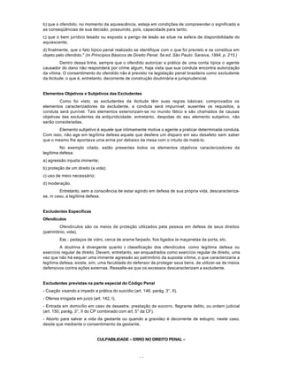 14
b) que o ofendido, no momento da aquiescência, esteja em condições de compreender o significado e
as conseqüências de sua decisão, possuindo, pois, capacidade para tanto;
c) que o bem jurídico lesado ou exposto a perigo de lesão se situe na esfera de disponibilidade do
aquiescente;
d) finalmente, que o fato típico penal realizado se identifique com o que foi previsto e se constitua em
objeto pelo ofendido." (In Princípios Básicos de Direito Penal. 5a ed. São Paulo: Saraiva, 1994, p. 215.)
Dentro dessa linha, sempre que o ofendido autorizar a prática de uma conta típica o agente
causador do dano não responderá por crime algum, haja vista que sua conduta encontra autorização
da vítima. O consentimento do ofendido não é previsto na legislação penal brasileira como excludente
da ilicitude, o que é, entretanto, decorrente de construção doutrinária e jurisprudencial.
Elementos Objetivos e Subjetivos das Excludentes
Como foi visto, as excludentes da ilicitude têm suas regras básicas; comprovados os
elementos caracterizadores da excludente, a conduta será impunível; ausentes os requisitos, a
conduta será punível. Tais elementos exteriorizam-se no mundo fático e são chamados de causas
objetivas das excludentes da antijuridicidade; entretanto, despidas do seu elemento subjetivo, não
serão consideradas.
Elemento subjetivo é aquele que intimamente motiva o agente a praticar determinada conduta.
Com isso, não age em legítima defesa aquele que desfere um disparo em seu desafeto sem saber
que o mesmo lhe apontava uma arma por debaixo da mesa com o intuito de matá-lo.
No exemplo citado, estão presentes todos os elementos objetivos caracterizadores da
legítima defesa:
a) agressão injusta iminente;
b) proteção de um direito (a vida);
c) uso de meio necessário;
d) moderação.
Entretanto, sem a consciência de estar agindo em defesa de sua própria vida, descaracteriza-
se, in casu, a legítima defesa.
Excludentes Específicas
Ofendículos
Ofendículos são os meios de proteção utilizados peta pessoa em defesa de seus direitos
(patrimônio, vida).
Exs.: pedaços de vidro, cerca de arame farpado, fios ligados às maçanetas da porta, etc.
A doutrina é divergente quanto à classificação dos ofendículos como legítima defesa ou
exercício regular de direito. Devem, entretanto, ser enquadrados como exercício regular de direito, uma
vez que não há sequer uma iminente agressão ao patrimônio da suposta vítima, o que caracterizaria a
legítima defesa; existe, sim, uma faculdade do defensor de proteger seus bens, de utilizar-se de meios
defensivos contra ações externas. Ressalte-se que os excessos descaracterizam a excludente.
Excludentes previstas na parte especial do Código Penal
- Coação visando a impedir a prática do suicídio (art. 146, parág. 3°, II).
- Ofensa irrogada em juízo (art. 142, I).
- Entrada em domicílio em caso de desastre, prestação de socorro, flagrante delito, ou ordem judicial
(art. 150, parág. 3°, II do CP combinado com art. 5° da CF).
- Aborto para salvar a vida da gestante ou quando a gravidez é decorrente de estupro; neste caso,
desde que mediante o consentimento da gestante.
CULPABILIDADE – ERRO NO DIREITO PENAL –
 