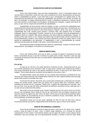 15
CAUSAS DE EXCLUSÃO DE CULPABILIDADE
Culpabilidade
Como visto anteriormente, para que fique caracterizado o crime, é necessária apenas uma
conduta típica e antijurídica, sendo com isso, para a existência do crime, desnecessário se perquerir
sobre a culpabilidade do agente, o que nada mais é que a averiguação se o agente deve ou não
responder pelo fato delituoso. A isto chama-se culpabilidade, que envolve o erro (de fato, de direito, de
tipo e de proibição), a coação irresistível (física e moral), a obediência hierárquica, a doença mental
com suas variantes, a menoridade e a embriaguez. Verificadas tais situações, o agente será isento de
pena, ou seja, tem-se a figura das excludentes da culpabilidade.
Culpabilidade nos leva sempre à idéia de culpado, ou seja, o conceito de culpabilidade deve
necessariamente passar pela discussão de responsabilizar alguém por seus atos, considerando se o
mesmo podia ou não agir de maneira a não causar prejuízo a alguém. Vê-se, pois, que o conceito de
culpabilidade não é tão simples comó pareceu à primeira vista, não podendo ficar na simples
indagação: Quem é o responsável? Portanto, quando se vê na rua alguém vítima de atropelamento e
indaga-se: Quem é o culpado? Não está na resposta a ser dada a idéia de culpabilidade. Culpado, no
sentido jurídico (lato sensu), é sim, aquele que poderia agir de determinada maneira (consciente ou
inconscientemente) e preferiu outra conduta que lesa o patrimônio jurídico de outrem. Este é o real
sentido de culpabilidade a ser apreciado. A culpabilidade é, pois, a reprovabilidade da conduta
delituosa que ele poderia ter evitado e não evitou, intencionalmente ou não.
Na tentativa de explicar satisfatoriamente a idéia de culpabilidade, surgiram inúmeras teorias,
destacando-se: a psicológica, a normativa e a normativa pura.
ERRO NO DIREITO PENAL
Como visto anteriormente, para que se tenha a punição do agente é necessário que este
tenha a consciência de que o que faz é contrário ao querer geral, é ilícito. Somente a este que age
consciente da ilicitude de seus atos que e se pode atribuir responsabilidade, somente este é que tem
culpabilidade.
Erro de tipo
O caput do art. 20 traz o erro sobre elemento constitutivo de tipo - desconhecimento de que
sua conduta caracteriza crime, excluindo o dolo, ou seja, exclui o próprio crime. Estamos aqui frente a
uma causa excludente de crime e não apenas excludente de pena. O texto da lei vem desta forma
redigido: "O erro sobre elemento constitutivo do tipo legal de crime exclui o dolo...".
Há determinados crimes que trazem em sua conduta típica elementos constitutivos de sua
estrutura que muitas vezes são mal compreendidos, fazendo com que o agente pratique atos que julga
serem lícitos quando na verdade não o são.
Incorre em erro de tipo, não sendo, pois, punido pela conduta quem, juntamente com servidor
público (no sentido penal), subtrai bem que estava sob a guarda deste sem, entretanto, saber a
qualidade de servidor de seu "comparsa". Neste caso, o agente não responderá por peculato, mas,
sim, por furto, uma vez que não tinha conhecimento do elemento constitutivo do tipo, qual seja, ser o
co-autor de sua conduta servidor público.
Não pratica crime de sedução quem mantém relações sexuais com jovem menor de 18 anos
que por sua compleição física, aliada ao fato de ser comumente vista em lugares impróprios para
menores indicam ao agente ser esta menor de idade. Temos aqui erro plenamente justificável pelos
fatos que rodeiam as circunstâncias em que o elemento constitutivo do tipo, menoridade, não foi de
forma justificada, percebida pelo agente.
Caracteriza ainda erro de tipo quem separado de fato há mais de dois anos casa-se
novamente achando que estaria, independentemente de Divórcio, apto a contrair novas núpcias.
ERRO DE TIPO ESSENCIAL E ACIDENTAL
O erro de tipo acidental é o previsto na segunda parte o caput do art. 20, sendo, pois, o agente
punido a título de culpa e é claro, como o próprio artigo especifica, se a conduta for punível
culposamente. É bom repetir o ensinamento anterior que de regra não existe o crime culposo; sendo
necessário, para sua punição, que a lei expressamente penalize a conduta a título de culpa stricto
 