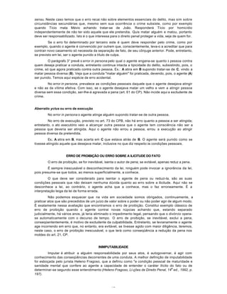 16
sensu. Neste caso temos que o erro recai não sobre elementos essenciais do delito, mas sim sobre
circunstâncias secundárias que, mesmo sem sua ocorrência o crime subsiste, como por exemplo
quando Tício mata Mévio achando tratar-se de João. Responderá Tício por homicídio
independentemente de não ter sido aquele que ele pretendia. Quis matar alguém e matou, portanto
deve ser responsabilizado. Isto é o que interessa para o direito penal proteger a vida, seja de quem for.
Se o erro foi determinado por terceiro este é quem deve responder pelo crime, como por
exemplo, quando o agente é convencido por outrem que, conscientemente, leva-o a acreditar que para
contrair novo casamento só necessita da separação de fato, de seu cônjuge anterior. Pode, entretanto,
se previsto em lei, ser o agente punido a título de culpa.
O parágrafo 3° prevê o error in persona pelo qual o agente engana-se quanto à pessoa contra
quem deseja praticar a conduta, entretanto continua intacta a tipicidade do delito, subsistindo, pois, o
crime, só que agora praticado contra outra pessoa. Ex.: A atira em B supondo tratar-se de C, vindo a
matar pessoa diversa (B). Veja que a conduta "matar alguém" foi praticada, devendo, pois, o agente (A)
ser punido. Temos aqui espécie de erro acidental.
No error in persona, prevalece as condições pessoais daquele que o agente desejava atingir
e não as da vítima efetiva. Com isso, se o agente desejava matar um velho e vem a atingir pessoa
diversa sem essa condição, ser-lhe-á agravada a pena (art. 61 do CP). Não incide aqui a excludente de
crime.
Aberratio yctus ou erro de execução
No error in persona o agente atinge alguém supondo tratar-se de outra pessoa.
No erro de execução, previsto no art. 73 do CPB, não há erro quanto a pessoa a ser atingida;
entretanto, o ato executório veio a alcançar outra pessoa que o agente tem consciência não ser a
pessoa que deveria ser atingida. Aqui o agente não errou a pessoa, errou a execução ao atingir
pessoa diversa da pretendida.
Ex.: A atira em B, mas acerta em C que estava atrás de B. O agente será punido como se
tivesse atingido aquele que desejava matar, inclusive no que diz respeito às condições pessoais.
ERRO DE PROIBIÇÃO OU ERRO SOBRE A ILICITUDE DO FATO
O erro de proibição, se for inevitável, isenta o autor de pena; se evitável, apenas reduz a pena.
É sempre inescusável o desconhecimento da lei, ninguém pode invocar a ignorância da lei,
pois presume-se que todos, ao menos superficialmente, a conhece.
O que deve ser considerado para isentar o agente de pena ou reduzi-la, são as suas
condições pessoais que não deixam nenhuma dúvida quanto ao erro sobre a ilicitude. Aqui não se
desconhece a lei, ao contrário, o agente acha que a conhece, mas o faz erroneamente. É a
interpretação leiga da lei de forma errada.
Não podemos esquecer que na vida em sociedade somos obrigados, continuamente, a
praticar atos que são precedidos de um juízo de valor sobre o poder ou não poder agir de algum modo.
É exatamente nessa avaliação que encontramos o erro de proibição. Constitui exemplo clássico de
erro de proibição quando o agente contrai novas núpcias achando que, estando separado
judicialmente, há vários anos, já teria eliminado o impedimento legal, pensando que o divórcio opera-
se automaticamente com o decurso de tempo. O erro de proibição, se inevitável, exclui a pena,
conseqüententemente, é motivo de excludente da culpabilidade. Entretanto, se levianamente o agente
age incorrendo em erro que, no entanto, era evitável, se tivesse agido com maior diligência, teremos,
neste caso, o erro de proibição inescusável, o que terá como conseqüência a redução da pena nos
moldes do art. 21, CP.
INIMPUTABILIDADE
Imputar é atribuir a alguém responsabilidade por seus atos, é autogovernar, é agir com
conhecimento das conseqüências decorrentes de uma conduta. A melhor definição de imputabilidade
foi esboçada pelo jurista Heleno Fragoso, que a definiu como "a condição pessoal de maturidade e
sanidade mental que confere ao agente a capacidade de entender o caráter ilícito do fato ou de
determinar-se segundo esse entendimento (Heleno Fragoso, Li-ções de Direito Penal, 14
a
ed., 1992, p.
197).
 