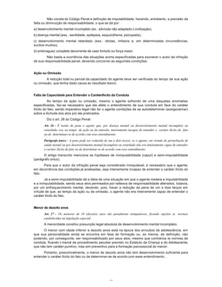 17
Não consta do Código Penal a definição de imputabilidade, havendo, entretanto, a previsão da
falta ou diminuição de responsabilidade, o que se dá por:
a) desenvolvimento mental incompleto (ex.: silvícola não adaptado à civilização);
b) doença mental (exs.: senilidade, epilepsia, esquizofrenia, psicopatia);
c) desenvolvimento mental retardado (exs.: idiotas, imbecis e, em determinadas circunstâncias,
surdos-mudos);
d) embriaguez completa decorrente de caso fortuito ou força maior.
Não basta a ocorrência das situações acima especificadas para exonerar o autor da infração
de sua responsabilidade penal, devendo concorrer as seguintes condições:
Ação ou Omissão
A redução total ou parcial da capacidadc do agente deve ser verificada ao tempo de sua ação
ou omissão. que tenha dado causa ao resultado lesivo.
Falta de Capacidade para Entender o CaráterIlícito da Conduta
Ao tempo da ação ou omissão, mesmo o agente sofrendo de uma daquelas anomalias
especificadas, faz-se necessário que ela afete o entendimento de sua conduta em face do caráter
ilícito do fato, sendo imperativo legal não ter o agente condições de se autodeterminar (autogovernar)
sobre a ilicitude dos atos por ele praticados.
Diz o art. 26 do Código Penal:
Art. 26 - É isento de pena o agente que, por doença mental ou desenvolvimento mental incompleto ou
retardado, era, ao tempo da ação ou da omissão, inteiramente incapaz de entender o caráter ilícito do fato
ou de determinar-se de acordo com esse entendimento.
Parágrafo único - A pena pode ser reduzida de um a dois terços, se o agente, em virtude de perturbação de
saúde mental ou por desenvolvimento mental incompleto ou retardado não era inteiramente capaz de entender
o caráter ilícito do fato ou de determinar-se de acordo com esse entendimento.
O artigo transcrito menciona as hipóteses de inimputabilidade (caput) e semi-imputabilidade
(parágrafo único).
Para que o autor da infração penal seja considerado inimputável, é necessário que o agente,
em decorrência das condições já analisadas, seja inteiramente incapaz de entender o caráter ilícito do
fato.
Já a semi-imputabilidade dá a idéia de uma situação em que o agente medeia a imputabilidade
e a inimputabilidade, sendo seus atos permeados por retlexos de responsabilidade alterados, todavia,
por um enfraquecimento mental, devendo, pois, haver a redução da pena de um a dois terços em
virtude de que, ao tempo da ação ou da omissão, o agente não era inteiramente capaz de entender o
caráter ilícito do fato.
Menor de dezoito anos
Art. 27 - Os menores de 18 (dezoito) anos são penalmente inimputáveis, ficando sujeitos às normas
estabelecidas na legislação especial.
A menoridade constitui presunção legal absoluta de desenvolvimento mental incompleto.
O menor com idade inferior a dezoito anos está na época dos arroubos da adolescência, em
que sua personalidade ainda se encontra em fase de formação ou, ao menos, de definição, não
podendo, por conseguinte, ser responsabilizado por seus atos, mesmo que contrários às normas de
conduta, ficando à mercê de procedimento peculiar previsto no Estatuto da Criança e do Adolescente,
que não tem caráter punitivo, mas sim preventivo para a formação psicossocial do menor.
Portanto, presumivelmente, o menor de dezoito anos não tem desenvolvimento suficiente para
entender o caráter ilícito do fato ou de determinar-se de acordo com esse entendimento. .
 