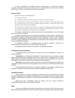 18
O menor, completando a maioridade, adquire, imediatamente, a condição de imputável,
passando a responder por seus atos. Isso ocorre no primeiro instante em que o agente completa
dezoito anos, ou seja, a zero hora de seu primeiro dia como maior.
Emoção e Paixão
Art. 28 - Não excluem a imputabilidade penal:
I - a emoção ou a paixão;
II - a embriaguez, voluntária ou culposa, pelo álcool ou substância de efeitos análogos.
§ 1º - É isento de pena o agente que, por embriaguez completa, proveniente de caso fortuito ou força maior,
era, ao tempo da ação ou da omissão, inteiramente incapaz de entender o caráter ilícito do fato ou de
determinar-se de acordo com esse entendimento.
§ 2º - A pena pode ser reduzida de um a dois terços, se o agente, por embriaguez, proveniente de caso fortuito
ou força maior, não possuía, ao tempo da ação ou da omissão, a plena capacidade de entender o caráter
ilícito do fato ou de determinar-se de acordo com esse entendimento.
A emoção e a paixão não têm poderes para excluir da responsabilidade o autor da infração
penal, que é, portanto, imputável.
A emoção caracteriza-se por uma transitória perturbação de caráter afetivo, sobrepondo-se à
racionalidade do agente. A paixão abrange sentimentos mais profundos, e intensos, às vezes violentos,
que alteram a racionalidade da pessoa, levando-a a fatos inesperados, e muitas vezes, a condutas
irracionais. Apesar da alteração de comportamento do apaixonado, essa situação não tem o poder de
excluir a culpabilidade do agente.
A embriaguez consiste em intoxicação aguda, de caráter passageiro, provocada por
substâncias que contenham álcool ou outra de efeitos semelhantes.
A embriaguez pode ser acidental (involuntária} e não-acidental (voluntária).
Embriaguez Involuntária (Acidental)
É aquela decorrente de caso fortuito ou força maior; exclui a culpabilidade e, portanto, é o
agente inimputável.
Caso fortuito: é o acontecimento inesperado e imprevisível em que, por exemplo, o agente
ingere uma bebida alcoólica, imaginando não o ser ou, ainda, ingere um remédio que vem, como
efeito colateral, a causar-lhe intoxicação. Ele não tem ciência de que a substância tem o poder de
embriagá-lo ou de intoxicá-lo, apesar de conscientemente estar ingerindo-a.
Força maior: dá-se quando o agente, apesar de ter conhecimento do poder da substância de
embriagá-lo, não tem como lutar contra a ingestão, e esta ocorre por cir-cunstâncias superiores a sua
vontade.
Ex.: A, participando de uma festa, é convidado a drogarse, o que repele de imediato, sendo,
entretanto, imobilizado e por terceiros ocorre a injeção da substância entorpecente.
Embriaguez Voluntária
Pode ser dolosa ou culposa. A embriaguez voluntária consiste na livre consciência do agente
de ingerir a substância com o propósito de embriagar-se. Já na embriaguez culposa, o agente, apesar
de ingerir voluntariamente a substância, não tem por objetivo embriagar-se, mas imprudentemente se
excede.
Nesse caso, seja a embriaguez dolosa ou culposa, não tem o poder de afastar a
culpabilidade do agente, sendo este, portanto, imputável.
NOTA
No caso da embriaguez involuntária, decorrente de caso fortuito ou força maior, para que o
agente seja inimputável se faz mister que, ao tempo da ação ou da omissão, seja inteiramente incapaz
 
