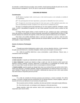 19
de entender o caráter ilícito de sua ação; caso contrário, haverá apenas redução da pena de um a dois
terços prevista no parágrafo 2° do art. 28, que é o caso da semi-imputabilidade.
CONCURSO DE PESSOAS
Considerações
Art. 29 - Quem, de qualquer modo, concorre para o crime incide nas penas a este cominadas, na medida de
sua culpabilidade.
§ 1º - Se a participação for de menor importância, a pena pode ser diminuída de um sexto a um terço.
§ 2º - Se algum dos concorrentes quis participar de crime menos grave, ser-lhe-á aplicada a pena deste; essa
pena será aumentada até metade, na hipótese de ter sido previsível o resultado mais grave.
De regra, as infrações penais são praticadas por um único agente, podendo, entretanto, muitas
vezes, ocorrer a pluralidade de agentes, em que várias pessoas concorrem para a prática do fato
delituoso.
O Código Penal vigente adotou a teoria monista em que, qualquer que seja a participação,
todos são autores e respondem na mesma proporção, apurando-se a culpabili-dade de cada um. Não
se pode destacar as condutas dos agentes, sendo certo que a ação de todos busca um só objetivo.
Para fazer uma análise detalhada sobre o concurso de pessoas, é preciso, antes de tudo,
detalhar as maneiras pelas quais o agente participa da conduta delitiva, que são: autoria, coautoria e
participação, a seguir analisadas.
Autoria, Co-Autoria e Participação
Autor
É aquele que pratica diretamente a ação ou tem, sob seu absoluto domínio, o total comando
da ação que culminará com o resultado desejado, mesmo que outros sejam os executores.
Ex.: chefe da quadrilha determina a seus comandados a ação delituosa. Nesse caso, o
mandante é autor da infração.
Formas de autoria
a) Autor executor: é aquele que materialmente realiza a conduta típica prevista no texto legal.
b) Autor intelectual: é aquele que idealiza e dirige a ação por meio de terceiros sobre quem tem
absoluto controle, podendo, inclusive, determinar a continuação ou a paralisação da conduta. Está,
pois, em suas mãos o poder de decidir sobre a consumação ou não da infração.
c) Autoria mediata: quando aquele que deseja fazer atuar sua conduta ilícita usa outrem como instru-
mento para alcançar o resultado desejado. Segundo ensinamentos do mestre Enrique Cury Urzúa, o
autor mediato é "aquele que de forma consciente e deliberada faz atuar por ele o outro cuja conduta
não reúne todos os requisitos para ser punível".
Co-Autoria
É a união de vontades de diversas pessoas para alcançar o mesmo resultado. Em última
análise, o co-autor é aquele que tem juntamente com os demais autores o mesmo objetivo, cada um
atuando de forma a se delinear em sua conduta uma ação típica.
Na co-autoria ocorre a divisão, na prática, dos atos que tendem à execução da ação delituosa.
Ex.: No crime de roubo, um ameaça e outro despoja a vítima de seus bens.
Nesse exemplo, todos são autores, tendo como conseqüência que todos os co-autores
respondem pelo mesmo dclito.
 
