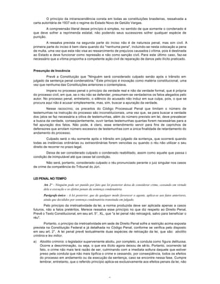 2
O princípio da intranscendência consta em todas as constituições brasileiras, ressalvada a
carta autoritária de 1937 sob o regime do Estado Novo de Getúlio Vargas.
A compreensão literal desse princípio é simples, no sentido de que somente o condenado é
que deve sofrer a reprimenda estatal, não podendo seus sucessores sofrer qualquer espécie de
punição.
A ressalva prevista na segunda parte do inciso não é de natureza penal, mas sim civil. A
primeira parte do inciso é bem clara quando diz "nenhuma pena", incluindo-se nesta colocação a pena
de multa, uma vez que esta não visa ao ressarcimento de prejuízos causados à vítima, pois é destinada
ao Estado e deve funcionar como repressão e não como sanção civil. Para este último caso, faz-se
necessário que a vítima proponha a competente ação civil de reparação de danos pelo ilícito praticado.
Presunção de Inocência
Prevê a Constituição que "Ninguém será considerado culpado senão após o trânsito em
julgado da sentença penal condenatória." Este princípio é inovação como matéria constitucional, uma
vez que nenhuma das Constituições anteriores o contemplava.
Impera no processo penal o princípio da verdade real e não da verdade formal, que é própria
do processo civil, em que, se o réu não se defender, presumem-se verdadeiros os fatos alegados pelo
autor. No processo penal, entretanto, o silêncio do acusado não induz em sua culpa, pois, o que se
procura aqui não é acusar simplesmente, mas, sim, buscar a apuração da verdade.
Nesse raciocínio, os preceitos do Código Processual Penal que limitam o número de
testemunhas na instrução do processo são inconstitucionais, uma vez que, se para buscar a verdade
dos (atos se faz necessária a oitiva de testemunhas, além do número previsto em lei, deve prevalecer
a busca da verdade, conseqüentemente, ouvir tantas testemunhas quantas forem necessárias para a
fiel apuração dos fatos. Não pode, é claro, esse entendimento servir para fins de caprichos de
defensores que arrolam número excessivo de testemunhas com a única finalidade de retardamento do
andamento do processo.
Culpado será o réu somente após o trânsito em julgado da scntença, que ocorrerá quando
todas as instâncias ordinárias ou extraordinárias forem vencidas ou quando o réu não utilizar o seu
direito de recorrer no prazo legal.
Deixa de ser considerado culpado o condenado reabilitado, assim como aquele que passa à
condição de inimputável até que cesse tal condição.
Não será, portanto, considerado culpado o réu pronunciado perante o juiz singular nos casos
de crime da competência do Tribunal do Júri.
LEI PENAL NO TEMPO
Art. 2º - Ninguém pode ser punido por fato que lei posterior deixa de considerar crime, cessando em virtude
dela a execução e os efeitos penais da sentença condenatória.
Parágrafo único - A lei posterior, que de qualquer modo favorecer o agente, aplica-se aos fatos anteriores,
ainda que decididos por sentença condenatória transitada em julgado.
Pelo princípio da irretroatividade da lei, a norma produzida deve ser aplicada apenas a casos
futuros, não a fatos pretéritos. Merece ressalva esse princípio no que diz respeito ao Direito Penal.
Prevê o Texto Constitucional, em seu art. 5°, XL, que "a lei penal não retroagirá, salvo para beneficiar o
réu".
Portanto, o princípio da irretroatividade em sede de Direito Penal sofre a restrição acima exposta
prevista na Constituição Federal e já detalhada no Código Penal, conforme se verifica pelo disposto
em seu art. 2°. A lei penal prevê textualmente duas espécies de retroação da lei, que são: abolitio
crintinis e lex mitior.
a) Abolitio criminis: o legislador superveniente aboliu, por completo, a conduta como figura delituosa.
Ocorre a descriminação, ou seja, o que era ilícito agora deixou de sê-lo. Portanto, ocorrendo tal
fato, o crime não mais terá razão de ser, culminando com a imediata soltura daquele que estiver
preso pela conduta que não mais tipifica o crime e cessando, por conseqüência, todos os efeitos
do processo em andamento ou da execução da sentença, caso se encontre nessa fase. Cumpre
lembrar, entretanto, que o referido princípio aplica-se exclusivamente aos efeitos penais da lei, não
 
