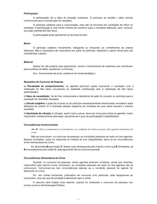 20
Participação
A participação dá a idéia de situação acessória. O partícipe se amolda à idéia central,
contrihuindo para a consecução do resultado.
O partícipe colabora para a consumação, mas não se encontra em condições de influir no
resultado. A participação é uma forma indireta de contribuir para o resultado delituoso, sem, contudo,
sua ação caracterizar fato típico.
A participação pode apresentar-se de duas formas:
Moral
O partícipe colabora moralmente, instigando ou induzindo ao cometimento da prática
delituosa. Não é necessário ato executório por parte do partícipe, bastando o apoio moral para ser
considerado culpado.
Material
Apesar de não praticar atos executórios, ocorre o fornecimento de materiais que contribuem
para a prática do delito, auxiliando o criminoso.
Exs.: fornecimento da arma, cobertura em local estratégico.
Requisitos do Concurso de Pessoas
a) Pluralidade de comportamentos: os agentes praticam ações buscando o resultado com a
realização do fato típico (co-autoria) ou mediante contribuição sem a realização de fato típico
(participação).
b) Nexo de causalidade: há de ficar comprovada a relevância da ação do co-autor ou partícipe para a
causação do resultado desejado.
c) Vínculo subjetivo: a ação do co-autor ou do partícipe necessariamente deverá estar vinculada à ação
delituosa de outrem. É a chamada adesão subjetiva de vontades em que todos buscam o mesmo
resultado.
d) Identidade de infração: a infração, assim como a pena, deve ser única para todos os agentes; todos
respondem solidariamente pela ação, apurando-se o grau de participação (culpabilidade).
Circunstâncias incomunicáveis
Art. 30 - Não se comunicam as circunstâncias e as condições de caráter pessoal, salvo quando elementares do
crime.
Não se comunicam, no concurso de pessoas, as condições pessoais de cada um dos agentes.
Nessas condições, cada um responde na medida de sua culpabilidade, salvo se as circunstâncias
forem elementares do crime.
Ex.: A contrata B para matar C. Nesse caso, A responde pelo mesmo crime que B. Entretanto, se
B usa explosivos para matar C, este agravante não se comunica para A.
Circunstâncias Elementeres do Crime
Quando, no concurso de pessoas, vários agentes praticam condutas, ainda que diversas,
respondem pelo mesmo crime; entretanto, as condições pessoais de cada um dos agentes não se
comunicam. Comunicam-se tais circunstâncias apenas se a condição pessoal do agente for
elementar do crime.
Ex.: em crimes funcionais, praticados em concurso com particular, este equipara-se ao
funcionário, uma vez que tal condição é elementar para o crime.
O assunto será tratado mais adiante, quando for analisado o concurso de pessoas nos
crimes contra a Administração Pública.
 