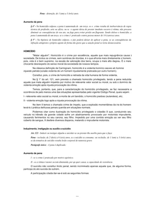 22
Pena - detenção, de 1 (um) a 3 (três) anos.
Aumento de pena
§ 4º - No homicídio culposo, a pena é aumentada de um terço, se o crime resulta de inobservância de regra
técnica de profissão, arte ou ofício, ou se o agente deixa de prestar imediato socorro à vítima, não procura
diminuir as conseqüências do seu ato, ou foge para evitar prisão em flagrante. Sendo doloso o homicídio, a
pena é aumentada de um terço, se o crime é praticado contra pessoa menor de 14 (catorze) anos.
§ 5º - Na hipótese de homicídio culposo, o juiz poderá deixar de aplicar a pena, se as conseqüências da
infração atingirem o próprio agente de forma tão grave que a sanção penal se torne desnecessária.
HOMICÍDIO
"Matar alguém". Homicídio é o crime por excelência, aquele que mais repugnância causa à
sociedade. De todos os crimes, sem sombras de dúvidas, é o que afronta mais diretamente o homem,
pois, vida é o bem supremo, na escala de valoração dos bens, ocupa o mais alto degrau. É o mais
chocante desrespeito do senso moral da sociedade de nossos tempos.
Na clássica definição de Carmignani, homicídio é a violenta hominis caeves ab homine
injueste patrata (ocisão violenta de um homem injustamente praticada por outro homem).
Constitui, pois, o crime de homicídio a retirada da vida humana de forma violenta.
No § 1° do art. 121, vem previsto o chamado homicídio privilegiado, tendo a pena reduzida
aquele que mata alguém impelido por motivo de relevante valor social ou moral, ou sob o domínio de
violenta emoçâo após injusta provocação da vítima.
Temos, portanto, que, para a caracterização do homícídio privilegiado, se faz necessária a
ocorrência de pelo menos uma das situações apresentadas pelo vigente Código Penal, quais sejam:
I - relevante valor social ou moral, a morte de um bandido, o homicídio piedoso (eutanásia), etc;
II - violenta emoção logo após a injusta provocação da vítima.
No item II temos o chamado crime de ímpeto, que a explosão momentânea da ira do homem
levá-lo à prática delítuosa jamais querida em situações normais.
Podemos citar como ilustração do homicídio privilegiado o cidadão X que, conduzindo seu
veículo no trânsito da grande cidade sofre um abalroamento provocado por motorista imprudente,
causando ferimentos no seu carona, seu filho. Impedido por uma contida emoção ao ver seu filho
coberto de sangue, X desfere diversos disparos, matando o imprudente motorista.
Induzimento, instigação ou auxílio a suícídio
Art. 122 - Induzir ou instigar alguém a suicidar-se ou prestar-lhe auxílio para que o faça:
Pena - reclusão, de 2 (dois) a 6 (seis) anos, se o suicídio se consuma; ou reclusão, de 1 (um) a 3 (três) anos,
se da tentativa de suicídio resulta lesão corporal de natureza grave.
Parágrafo único - A pena é duplicada:
Aumento de pena
I - se o crime é praticado por motivo egoístico;
II - se a vítima é menor ou tem diminuída, por qu quer causa, a capacidade de resistência.
O suicídio não constitui ilícito penal, sendo incriminado apenas aquele que, de alguma forma,
participa do ato suicida de outrem.
A participação citada dar-se-á sob as seguintes formas:
 