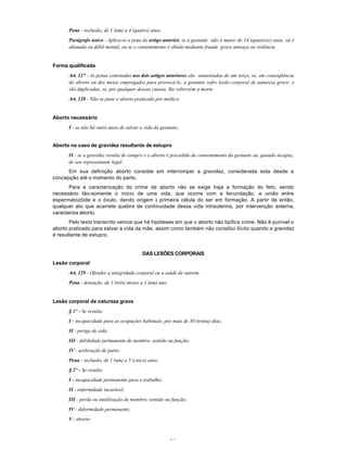 24
Pena - reclusão, de 1 (um) a 4 (quatro) anos.
Parágrafo único - Aplica-se a pena do artigo anterior, se a gestante não é maior de 14 (quatorze) anos, ou é
alienada ou débil mental, ou se o consentimento é obtido mediante fraude, grave ameaça ou violência.
Forma qualificada
Art. 127 - As penas cominadas nos dois artigos anteriores são aumentadas de um terço, se, em conseqüência
do aborto ou dos meios empregados para provocá-lo, a gestante sofre lesão corporal de natureza grave; e
são duplicadas, se, por qualquer dessas causas, lhe sobrevém a morte.
Art. 128 - Não se pune o aborto praticado por médico:
Aborto necessário
I - se não há outro meio de salvar a vida da gestante;
Aborto no caso de gravidez resultante de estupro
II - se a gravidez resulta de estupro e o aborto é precedido de consentimento da gestante ou, quando incapaz,
de seu representante legal.
Em sua definição aborto consiste em interromper a gravidez, considerada esta desde a
concepção até o momento do parto.
Para a caracterização do crime de aborto não se exige haja a formação do feto, sendo
necessário tão-somente o início de uma vida, que ocorre com a fecundaçâo, a união entre
espermatozóide e o óvulo, dando origem à primeira célula do ser em formação. A partir de então,
qualquer ato que acarrete quebra de continuidade dessa vida intrauterina, por intervenção externa,
caracteriza aborto.
Pelo texto transcrito vemos que há hipóteses em que o aborto não tipifica crime. Não é punível o
aborto praticado para salvar a vida da mãe, assim como também não constitui ilícito quando a gravidez
é resultante de estupro.
DAS LESÕES CORPORAIS
Lesão corporal
Art. 129 - Ofender a integridade corporal ou a saúde de outrem:
Pena - detenção, de 3 (três) meses a 1 (um) ano.
Lesão corporal de natureza grave
§ 1º - Se resulta:
I - incapacidade para as ocupações habituais, por mais de 30 (trinta) dias;
II - perigo de vida;
III - debilidade permanente de membro, sentido ou função;
IV - aceleração de parto:
Pena - reclusão, de 1 (um) a 5 (cinco) anos.
§ 2º - Se resulta:
I - incapacidade permanente para o trabalho;
II - enfermidade incurável;
III - perda ou inutilização de membro, sentido ou função;
IV - deformidade permanente;
V - aborto:
 