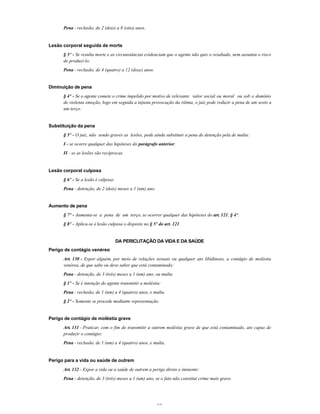 25
Pena - reclusão, de 2 (dois) a 8 (oito) anos.
Lesão corporal seguida de morte
§ 3º - Se resulta morte e as circunstâncias evidenciam que o agente não quis o resultado, nem assumiu o risco
de produzi-lo:
Pena - reclusão, de 4 (quatro) a 12 (doze) anos.
Diminuição de pena
§ 4º - Se o agente comete o crime impelido por motivo de relevante valor social ou moral ou sob o domínio
de violenta emoção, logo em seguida a injusta provocação da vítima, o juiz pode reduzir a pena de um sexto a
um terço.
Substituição da pena
§ 5º - O juiz, não sendo graves as lesões, pode ainda substituir a pena de detenção pela de multa:
I - se ocorre qualquer das hipóteses do parágrafo anterior;
II - se as lesões são recíprocas.
Lesão corporal culposa
§ 6º - Se a lesão é culposa:
Pena - detenção, de 2 (dois) meses a 1 (um) ano.
Aumento de pena
§ 7º - Aumenta-se a pena de um terço, se ocorrer qualquer das hipóteses do art. 121, § 4º.
§ 8º - Aplica-se à lesão culposa o disposto no § 5º do art. 121.
DA PERICLITAÇÃO DA VIDA E DA SAÚDE
Perigo de contágio venéreo
Art. 130 - Expor alguém, por meio de relações sexuais ou qualquer ato libidinoso, a contágio de moléstia
venérea, de que sabe ou deve saber que está contaminado:
Pena - detenção, de 3 (três) meses a 1 (um) ano, ou multa.
§ 1º - Se é intenção do agente transmitir a moléstia:
Pena - reclusão, de 1 (um) a 4 (quatro) anos, e multa.
§ 2º - Somente se procede mediante representação.
Perigo de contágio de moléstia grave
Art. 131 - Praticar, com o fim de transmitir a outrem moléstia grave de que está contaminado, ato capaz de
produzir o contágio:
Pena - reclusão, de 1 (um) a 4 (quatro) anos, e multa.
Perigo para a vida ou saúde de outrem
Art. 132 - Expor a vida ou a saúde de outrem a perigo direto e iminente:
Pena - detenção, de 3 (três) meses a 1 (um) ano, se o fato não constitui crime mais grave.
 