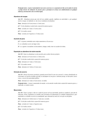 26
Parágrafo único. A pena é aumentada de um sexto a um terço se a exposição da vida ou da saúde de outrem
a perigo decorre do trabsporte de pessoas para a prestação de serviços em estabelecimento de qualquer
natureza, em desacordo com as normas legais.
Abandono de incapaz
Art. 133 - Abandonar pessoa que está sob seu cuidado, guarda, vigilância ou autoridade, e, por qualquer
motivo, incapaz de defender-se dos riscos resultantes do abandono:
Pena - detenção, de 6 (seis) meses a 3 (três) anos.
§ 1º - Se do abandono resulta lesão corporal de natureza grave:
Pena - reclusão, de 1 (um) a 5 (cinco) anos.
§ 2º - Se resulta a morte:
Pena - reclusão, de 4 (quatro) a 12 (doze) anos.
Aumento de pena
§ 3º - As penas cominadas neste artigo aumentam-se de um terço:
I - se o abandono ocorre em lugar ermo;
II - se o agente é ascendente ou descendente, cônjuge, irmão, tutor ou curador da vítima.
Exposição ou abandono de recém-nascido
Art. 134 - Expor ou abandonar recém-nascido, para ocultar desonra própria:
Pena - detenção, de 6 (seis) meses a 2 (dois) anos.
§ 1º - Se do fato resulta lesão corporal de natureza grave:
Pena - detenção, de 1 (um) a 3 (três) anos.
§ 2º - Se resulta a morte:
Pena - detenção, de 2 (dois) a 6 (seis) anos.
Omissão de socorro
Art. 135 - Deixar de prestar assistência, quando possível fazê-lo sem risco pessoal, à criança abandonada ou
extraviada, ou à pessoa inválida ou ferida, ao desamparo ou em grave e iminente perigo; ou não pedir, nesses
casos, o socorro da autoridade pública:
Pena - detenção, de 1 (um) a 6 (seis) meses, ou multa.
Parágrafo único - A pena é aumentada de metade, se da omissão resulta lesão corporal de natureza grave, e
triplicada, se resulta a morte.
Maus-tratos
Art. 136 - Expor a perigo a vida ou a saúde de pessoa sob sua autoridade, guarda ou vigilância, para fim de
educação, ensino, tratamento ou custódia, quer privando-a de alimentação ou cuidados indispensáveis, quer
sujeitando-a a trabalho excessivo ou inadequado, quer abusando de meios de correção ou disciplina:
Pena - detenção, de 2 (dois) meses a 1 (um) ano, ou multa.
§ 1º - Se do fato resulta lesão corporal de natureza grave:
Pena - reclusão, de 1 (um) a 4 (quatro) anos.
§ 2º - Se resulta a morte:
Pena - reclusão, de 4 (quatro) a 12 (doze) anos.
 