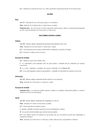 27
§ 3º - Aumenta-se a pena de um terço, se o crime é praticado contra pessoa menor de 14 (catorze) anos.
DA RIXA
Rixa
Art. 137 - Participar de rixa, salvo para separar os contendores:
Pena - detenção, de 15 (quinze) dias a 2 (dois) meses, ou multa.
Parágrafo único - Se ocorre morte ou lesão corporal de natureza grave, aplica-se, pelo fato da participação
na rixa, a pena de detenção, de 6 (seis) meses a 2 (dois) anos.
DOS CRIMES CONTRA A HONRA
Calúnia
Art. 138 - Caluniar alguém, imputando-lhe falsamente fato definido como crime:
Pena - detenção, de seis (seis) meses a 2 (dois) anos, e multa.
§ 1º - Na mesma pena incorre quem, sabendo falsa a imputação, a propala ou divulga.
§ 2º - É punível a calúnia contra os mortos.
Exceção da verdade
§ 3º - Admite-se a prova da verdade, salvo:
I - se, constituindo o fato imputado crime de ação privada, o ofendido não foi condenado por sentença
irrecorrível;
II - se o fato é imputado a qualquer das pessoas indicadas no nº I do art. 141;
III - se do crime imputado, embora de ação pública, o ofendido foi absolvido por sentença irrecorrível.
Difamação
Art. 139 - Difamar alguém, imputando-lhe fato ofensivo à sua reputação:
Pena - detenção, de 3 (três) meses a 1 (um) ano, e multa.
Exceção da verdade
Parágrafo único - A exceção da verdade somente se admite se o ofendido é funcionário público e a ofensa é
relativa ao exercício de suas funções.
Injúria
Art. 140 - Injuriar alguém, ofendendo-lhe a dignidade ou o decoro:
Pena - detenção, de 1 (um) a 6 (seis) meses, ou multa.
§ 1º - O juiz pode deixar de aplicar a pena:
I - quando o ofendido, de forma reprovável, provocou diretamente a injúria;
II - no caso de retorsão imediata, que consista em outra injúria.
§ 2º - Se a injúria consiste em violência ou vias de fato, que, por sua natureza ou pelo meio empregado, se
considerem aviltantes:
Pena - detenção, de 3 (três) meses a 1 (um) ano, e multa, além da pena correspondente à violência.
 