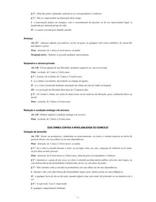29
§ 2º - Além das penas cominadas, aplicam-se as correspondentes à violência.
§ 3º - Não se compreendem na disposição deste artigo:
I - a intervenção médica ou cirúrgica, sem o consentimento do paciente ou de seu representante legal, se
justificada por iminente perigo de vida;
II - a coação exercida para impedir suicídio.
Ameaça
Art. 147 - Ameaçar alguém, por palavra, escrito ou gesto, ou qualquer outro meio simbólico, de causar-lhe
mal injusto e grave:
Pena - detenção, de 1 (um) a 6 (seis) meses, ou multa.
Parágrafo único - Somente se procede mediante representação.
Seqüestro e cárcere privado
Art. 148 - Privar alguém de sua liberdade, mediante seqüestro ou cárcere privado:
Pena - reclusão, de 1 (um) a 3 (três) anos.
§ 1º - A pena é de reclusão, de 2 (dois) a 5 (cinco) anos:
I - se a vítima é ascendente, descendente ou cônjuge do agente;
II - se o crime é praticado mediante internação da vítima em casa de saúde ou hospital;
III - se a privação da liberdade dura mais de 15 (quinze) dias.
§ 2º - Se resulta à vítima, em razão de maus-tratos ou da natureza da detenção, grave sofrimento físico ou
moral:
Pena - reclusão, de 2 (dois) a 8 (oito) anos.
Redução a condição análoga à de escravo
Art. 149 - Reduzir alguém a condição análoga à de escravo:
Pena - reclusão, de 2 (dois) a 8 (oito) anos.
DOS CRIMES CONTRA A INVIOLABILIDADE DO DOMICÍLIO
Violação de domicílio
Art. 150 - Entrar ou permanecer, clandestina ou astuciosamente, ou contra a vontade expressa ou tácita de
quem de direito, em casa alheia ou em suas dependências:
Pena - detenção, de 1 (um) a 3 (três) meses, ou multa.
§ 1º - Se o crime é cometido durante a noite, ou em lugar ermo, ou com o emprego de violência ou de arma,
ou por duas ou mais pessoas:
Pena - detenção, de 6 (seis) meses a 2 (dois) anos, além da pena correspondente à violência.
§ 2º - Aumenta-se a pena de um terço, se o fato é cometido por funcionário público, fora dos casos legais, ou
com inobservância das formalidades estabelecidas em lei, ou com abuso do poder.
§ 3º - Não constitui crime a entrada ou permanência em casa alheia ou em suas dependências:
I - durante o dia, com observância das formalidades legais, para efetuar prisão ou outra diligência;
II - a qualquer hora do dia ou da noite, quando algum crime está sendo ali praticado ou na iminência de o
ser.
§ 4º - A expressão "casa" compreende:
I - qualquer compartimento habitado;
 