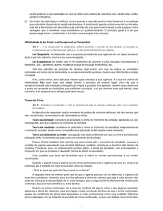 3
sendo possível a sua aplicação no que se refere aos efeitos de natureza civil, sendo esta, então,
sempre irretroativa.
b) Lex mitior (novatio legis in mellius): ocorre quando a nova lei penal é mais favorável; é a hipótese
que a doutrina chama de lei penal mais benigna. A conduta do agente continua sendo incriminada,
mas ele é favorecido em decorrência de previsão de uma pena mais branda ou de qualquer outra
vantagem que o beneficie, seja quantitativa ou qualitativamente. O princípio geral é o de que
tempus regit actum, constituindo a lex mitior uma exceção a tal princípio.
Ultratividade da Lei Penal - Lei Excepcional ou Temporária
Art. 3º - A lei excepcional ou temporária, embora decorrido o período de sua duração ou cessadas as
circunstâncias que a determinaram, aplica-se ao fato praticado durante sua vigência.
Lei Temporária: lei elaborada com a expressa previsão de sua vigência em um lapso temporal.
Após o período previsto, ocorre a sua auto-revogação.
Lei Excepcional: lei criada com o fim específico de atender a uma situação circunstancial e
transitória. Exs .: epidemia, guerra, mudança brusca de situação econômica, etc.
Tais leis atendem ao princípio do tempus regit actum, em que as ações ou omissões
praticadas ao tempo da lei temporária ou excepcional serão punidas, mesmo que referida lei já esteja
revogada.
A lei, como vimos, será aplicada mesmo após cessada a sua vigência; é o que se chama de
ultratividade. Não quer dizer que esteja ferindo o princípio da reserva legal, uma vez que a
excepcionalidade das situações emergenciais impõe a punição dos agentes, mesmo após decorrido
o prazo ou cessadas as condições que justificam a punição, isso por motivos mais que óbvios, caso
contrário, a lei temporária ou excepcional seria inócua.
Tempo do Crime
Art. 4º - Considera-se praticado o crime no momento da ação ou omissão, ainda que outro seja o momento
do resultado.
Na tentativa de responder qual o momento da prática da conduta delituosa, há três teorias que
são: da atividade, do resultado e da ubiqüidade ou mista.
Teoria da atividade: considera-se praticado o crime no momento da conduta, aplicando-se, por
conseguinte, a lei que vigorava no momento da conduta.
Teoria do resultado: considera-se praticado o crime no momento do resultado, desprezando-se
o momento da ação, tendo como conseqüência a aplicação da lei vigente neste momento.
Teoria da ubiqüidade ou mista: conjugação das duas anteriores em que o crime é considerado
praticado tanto no momento da ação como no momento do resultado.
Para o Direito brasileiro não importa que outro tenha sido o momento do resultado: pune-se a
vontade do agente executando sua conduta delituosa; portanto, orienta-se a doutrina pelo tempo da
conduta. Prevalece, pois, no ordenamento jurídico pátrio, a teoria da atividade, não in-teressando o
momento em que se produziu o resultado (teoria do efeito ou resultado).
Uma questão que deve ser levantada aqui é sobre os crimes permanentes e os crimes
continuados.
Quando o agente inicia a prática de um crime permanente sob a vigência de uma lei, vindo a se
prolongar até a entrada em vigor de outra lei, deve-se indagar:
- Qual lei deve ser aplicada? A primeira ou a última?
A resposta deve se orientar pelo fato de que o agente praticou um só delito sob a vigência de
duas leis sucessivas, devendo, pois, ser-lhe aplicada a última lei, mesmo que seja a mais severa; não
pode ser invocada a retroatividade da lei mais benigna, pois a segunda lei foi efetivamente violada pelo
criminoso, seja ela mais benéfica ou mais severa.
Quanto ao crime continuado, se a nova lei modifica de algum modo o tipo legal já existente,
aplica-se a última lei, devendo, para se chegar a esta conclusão lembrar-se que o crime continuado,
apesar de constituído de vários atos separados, é visto juridicamente como uma unidade. Diferente
será a aplicação, em se tratando de conduta de crime continuado, já que a lei tipifica como crime atos
 