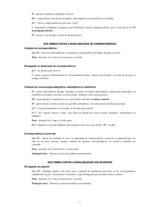 30
II - aposento ocupado de habitação coletiva;
III - compartimento não aberto ao público, onde alguém exerce profissão ou atividade.
§ 5º - Não se compreendem na expressão "casa":
I - hospedaria, estalagem ou qualquer outra habitação coletiva, enquanto aberta, salvo a restrição do n.º II
do parágrafo anterior;
II - taverna, casa de jogo e outras do mesmo gênero.
DOS CRIMES CONTRA A INVIOLABILIDADE DE CORRESPONDÊNCIA
Violação de correspondência
Art. 151 - Devassar indevidamente o conteúdo de correspondência fechada, dirigida a outrem:
Pena - detenção, de 1 (um) a 6 (seis) meses, ou multa.
Sonegação ou destruição de correspondência
§ 1º - Na mesma pena incorre:
I - quem se apossa indevidamente de correspondência alheia, embora não fechada e, no todo ou em parte, a
sonega ou destrói;
Violação de comunicação telegráfica, radioelétrica ou telefônica
II - quem indevidamente divulga, transmite a outrem ou utiliza abusivamente comunicação telegráfica ou
radioelétrica dirigida a terceiro, ou conversação telefônica entre outras pessoas;
III - quem impede a comunicação ou a conversação referidas no número anterior;
IV - quem instala ou utiliza estação ou aparelho radioelétrico, sem observância de disposição legal.
§ 2º - As penas aumentam-se de metade, se há dano para outrem.
§ 3º - Se o agente comete o crime, com abuso de função em serviço postal, telegráfico, radioelétrico ou
telefônico:
Pena - detenção, de 1 (um) a 3 (três) anos.
§ 4º - Somente se procede mediante representação, salvo nos casos do § 1º, IV, e do § 3º.
Correspondência comercial
Art. 152 - Abusar da condição de sócio ou empregado de estabelecimento comercial ou industrial para, no
todo ou em parte, desviar, sonegar, subtrair ou suprimir correspondência, ou revelar a estranho seu
conteúdo:
Pena - detenção, de 3 (três) meses a 2 (dois) anos.
Parágrafo único - Somente se procede mediante representação.
DOS CRIMES CONTRA A INVIOLABILIDADE DOS SEGREDOS
Divulgação de segredo
Art. 153 - Divulgar alguém, sem justa causa, conteúdo de documento particular ou de correspondência
confidencial, de que é destinatário ou detentor, e cuja divulgação possa produzir dano a outrem:
Pena - detenção, de 1 (um) a 6 (seis) meses, ou multa.
Parágrafo único - Somente se procede mediante representação.
 