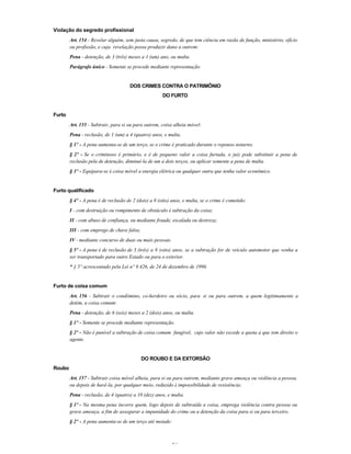 31
Violação do segredo profissional
Art. 154 - Revelar alguém, sem justa causa, segredo, de que tem ciência em razão de função, ministério, ofício
ou profissão, e cuja revelação possa produzir dano a outrem:
Pena - detenção, de 3 (três) meses a 1 (um) ano, ou multa.
Parágrafo único - Somente se procede mediante representação.
DOS CRIMES CONTRA O PATRIMÔNIO
DO FURTO
Furto
Art. 155 - Subtrair, para si ou para outrem, coisa alheia móvel:
Pena - reclusão, de 1 (um) a 4 (quatro) anos, e multa.
§ 1º - A pena aumenta-se de um terço, se o crime é praticado durante o repouso noturno.
§ 2º - Se o criminoso é primário, e é de pequeno valor a coisa furtada, o juiz pode substituir a pena de
reclusão pela de detenção, diminuí-la de um a dois terços, ou aplicar somente a pena de multa.
§ 3º - Equipara-se à coisa móvel a energia elétrica ou qualquer outra que tenha valor econômico.
Furto qualificado
§ 4º - A pena é de reclusão de 2 (dois) a 8 (oito) anos, e multa, se o crime é cometido:
I - com destruição ou rompimento de obstáculo à subtração da coisa;
II - com abuso de confiança, ou mediante fraude, escalada ou destreza;
III - com emprego de chave falsa;
IV - mediante concurso de duas ou mais pessoas.
§ 5º - A pena é de reclusão de 3 (três) a 8 (oito) anos, se a subtração for de veículo automotor que venha a
ser transportado para outro Estado ou para o exterior.
* § 5º acrescentado pela Lei nº 9.426, de 24 de dezembro de 1996.
Furto de coisa comum
Art. 156 - Subtrair o condômino, co-herdeiro ou sócio, para si ou para outrem, a quem legitimamente a
detém, a coisa comum:
Pena - detenção, de 6 (seis) meses a 2 (dois) anos, ou multa.
§ 1º - Somente se procede mediante representação.
§ 2º - Não é punível a subtração de coisa comum fungível, cujo valor não excede a quota a que tem direito o
agente.
DO ROUBO E DA EXTORSÃO
Roubo
Art. 157 - Subtrair coisa móvel alheia, para si ou para outrem, mediante grave ameaça ou violência a pessoa,
ou depois de havê-la, por qualquer meio, reduzido à impossibilidade de resistência:
Pena - reclusão, de 4 (quatro) a 10 (dez) anos, e multa.
§ 1º - Na mesma pena incorre quem, logo depois de subtraída a coisa, emprega violência contra pessoa ou
grave ameaça, a fim de assegurar a impunidade do crime ou a detenção da coisa para si ou para terceiro.
§ 2º - A pena aumenta-se de um terço até metade:
 
