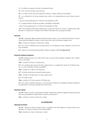 32
I - se a violência ou ameaça é exercida com emprego de arma;
II - se há o concurso de duas ou mais pessoas;
III - se a vítima está em serviço de transporte de valores e o agente conhece tal circunstância.
IV - se a subtração for de veículo automotor que venha a ser transportado para outro Estado ou para o
exterior;
* inciso IV acrescentado pela Lei nº 9.426, de 24 de dezembro de 1996.
V - se o agente mantém a vítima em seu poder, restringindo sua liberdade.
* inciso V acrescentado pela Lei nº 9.426, de 24 de dezembro de 1996.
1
§ 3º - Se da violência resulta lesão corporal grave, a pena é de reclusão, de 7 (sete) a 15 (quinze) anos, além
da multa; se resulta morte, a reclusão é de 20 (vinte) a 30 (trinta) anos, sem prejuízo da multa.
Extorsão
Art. 158 - Constranger alguém, mediante violência ou grave ameaça, e com o intuito de obter para si ou para
outrem indevida vantagem econômica, a fazer, tolerar que se faça ou deixar fazer alguma coisa:
Pena - reclusão, de 4 (quatro) a 10 (dez) anos, e multa.
§ 1º - Se o crime é cometido por duas ou mais pessoas, ou com emprego de arma, aumenta-se a pena de um
terço até metade.
§ 2º - Aplica-se à extorsão praticada mediante violência o disposto no § 3º do artigo anterior.
Extorsão mediante seqüestro
Art. 159 - Seqüestrar pessoa com o fim de obter, para si ou para outrem, qualquer vantagem, como condição
ou preço do resgate:
Pena - reclusão, de 8 (oito) a 15 (quinze) anos.
§ 1º - Se o seqüestro dura mais de 24 (vinte e quatro) horas, se o seqüestrado é menor de 18 (dezoito) anos,
ou se o crime é cometido por bando ou quadrilha:
Pena - reclusão, de 12 (doze) a 20 (vinte) anos.
§ 2º - Se do fato resulta lesão corporal de natureza grave:
Pena - reclusão, de 16 (dezesseis) a 24 (vinte e quatro) anos.
§ 3º - Se resulta a morte:
Pena - reclusão, de 24 (vinte e quatro) a 30 (trinta) anos.
§ 4º - Se o crime é cometido em concurso, o concorrente que o denunciar à autoridade, facilitando a libertação
do seqüestrado, terá sua pena reduzida de um a dois terços.
Extorsão indireta
Art. 160 - Exigir ou receber, como garantia de dívida, abusando da situação de alguém, documento que pode
dar causa a procedimento criminal contra a vítima ou contra terceiro:
Pena - reclusão, de 1 (um) a 3 (três) anos, e multa.
DA USURPAÇÃO
Alteração de limites
Art. 161 - Suprimir ou deslocar tapume, marco, ou qualquer outro sinal indicativo de linha divisória, para
apropriar-se, no todo ou em parte, de coisa imóvel alheia:
Pena - detenção, de 1 (um) a 6 (seis) meses, e multa.
 