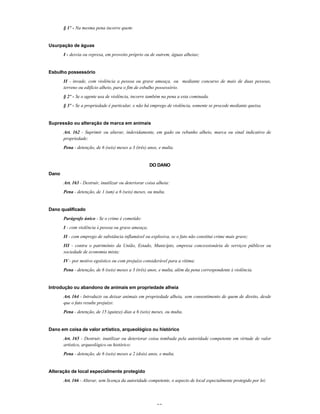 33
§ 1º - Na mesma pena incorre quem:
Usurpação de águas
I - desvia ou represa, em proveito próprio ou de outrem, águas alheias;
Esbulho possessório
II - invade, com violência a pessoa ou grave ameaça, ou mediante concurso de mais de duas pessoas,
terreno ou edifício alheio, para o fim de esbulho possessório.
§ 2º - Se o agente usa de violência, incorre também na pena a esta cominada.
§ 3º - Se a propriedade é particular, e não há emprego de violência, somente se procede mediante queixa.
Supressão ou alteração de marca em animais
Art. 162 - Suprimir ou alterar, indevidamente, em gado ou rebanho alheio, marca ou sinal indicativo de
propriedade:
Pena - detenção, de 6 (seis) meses a 3 (três) anos, e multa.
DO DANO
Dano
Art. 163 - Destruir, inutilizar ou deteriorar coisa alheia:
Pena - detenção, de 1 (um) a 6 (seis) meses, ou multa.
Dano qualificado
Parágrafo único - Se o crime é cometido:
I - com violência à pessoa ou grave ameaça;
II - com emprego de substância inflamável ou explosiva, se o fato não constitui crime mais grave;
III - contra o patrimônio da União, Estado, Município, empresa concessionária de serviços públicos ou
sociedade de economia mista;
IV - por motivo egoístico ou com prejuízo considerável para a vítima:
Pena - detenção, de 6 (seis) meses a 3 (três) anos, e multa, além da pena correspondente à violência.
Introdução ou abandono de animais em propriedade alheia
Art. 164 - Introduzir ou deixar animais em propriedade alheia, sem consentimento de quem de direito, desde
que o fato resulte prejuízo:
Pena - detenção, de 15 (quinze) dias a 6 (seis) meses, ou multa.
Dano em coisa de valor artístico, arqueológico ou histórico
Art. 165 - Destruir, inutilizar ou deteriorar coisa tombada pela autoridade competente em virtude de valor
artístico, arqueológico ou histórico:
Pena - detenção, de 6 (seis) meses a 2 (dois) anos, e multa.
Alteração de local especialmente protegido
Art. 166 - Alterar, sem licença da autoridade competente, o aspecto de local especialmente protegido por lei:
 