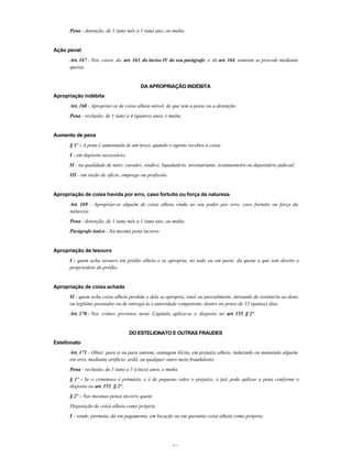 34
Pena - detenção, de 1 (um) mês a 1 (um) ano, ou multa.
Ação penal
Art. 167 - Nos casos do art. 163, do inciso IV do seu parágrafo e do art. 164, somente se procede mediante
queixa.
DA APROPRIAÇÃO INDÉBITA
Apropriação indébita
Art. 168 - Apropriar-se de coisa alheia móvel, de que tem a posse ou a detenção:
Pena - reclusão, de 1 (um) a 4 (quatro) anos, e multa.
Aumento de pena
§ 1º - A pena é aumentada de um terço, quando o agente recebeu a coisa:
I - em depósito necessário;
II - na qualidade de tutor, curador, síndico, liquidatário, inventariante, testamenteiro ou depositário judicial;
III - em razão de ofício, emprego ou profissão.
Apropriação de coisa havida por erro, caso fortuito ou força da natureza
Art. 169 - Apropriar-se alguém de coisa alheia vinda ao seu poder por erro, caso fortuito ou força da
natureza:
Pena - detenção, de 1 (um) mês a 1 (um) ano, ou multa.
Parágrafo único - Na mesma pena incorre:
Apropriação de tesouro
I - quem acha tesouro em prédio alheio e se apropria, no todo ou em parte, da quota a que tem direito o
proprietário do prédio;
Apropriação de coisa achada
II - quem acha coisa alheia perdida e dela se apropria, total ou parcialmente, deixando de restituí-la ao dono
ou legítimo possuidor ou de entregá-la à autoridade competente, dentro no prazo de 15 (quinze) dias.
Art. 170 - Nos crimes previstos neste Capítulo, aplica-se o disposto no art. 155, § 2º.
DO ESTELIONATO E OUTRAS FRAUDES
Estelionato
Art. 171 - Obter, para si ou para outrem, vantagem ilícita, em prejuízo alheio, induzindo ou mantendo alguém
em erro, mediante artifício, ardil, ou qualquer outro meio fraudulento:
Pena - reclusão, de 1 (um) a 5 (cinco) anos, e multa.
§ 1º - Se o criminoso é primário, e é de pequeno valor o prejuízo, o juiz pode aplicar a pena conforme o
disposto no art. 155, § 2º.
§ 2º - Nas mesmas penas incorre quem:
Disposição de coisa alheia como própria
I - vende, permuta, dá em pagamento, em locação ou em garantia coisa alheia como própria;
 