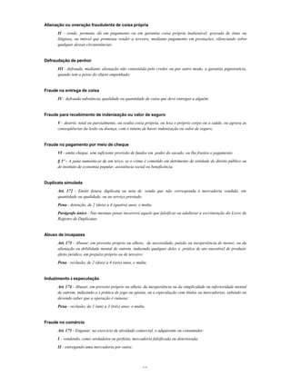 35
Alienação ou oneração fraudulenta de coisa própria
II - vende, permuta, dá em pagamento ou em garantia coisa própria inalienável, gravada de ônus ou
litigiosa, ou imóvel que prometeu vender a terceiro, mediante pagamento em prestações, silenciando sobre
qualquer dessas circunstâncias;
Defraudação de penhor
III - defrauda, mediante alienação não consentida pelo credor ou por outro modo, a garantia pignoratícia,
quando tem a posse do objeto empenhado;
Fraude na entrega de coisa
IV - defrauda substância, qualidade ou quantidade de coisa que deve entregar a alguém;
Fraude para recebimento de indenização ou valor de seguro
V - destrói, total ou parcialmente, ou oculta coisa própria, ou lesa o próprio corpo ou a saúde, ou agrava as
conseqüências da lesão ou doença, com o intuito de haver indenização ou valor de seguro;
Fraude no pagamento por meio de cheque
VI - emite cheque, sem suficiente provisão de fundos em poder do sacado, ou lhe frustra o pagamento.
§ 3º - A pena aumenta-se de um terço, se o crime é cometido em detrimento de entidade de direito público ou
de instituto de economia popular, assistência social ou beneficência.
Duplicata simulada
Art. 172 - Emitir fatura, duplicata ou nota de venda que não corresponda à mercadoria vendida, em
quantidade ou qualidade, ou ao serviço prestado.
Pena - detenção, de 2 (dois) a 4 (quatro) anos, e multa.
Parágrafo único - Nas mesmas penas incorrerá aquele que falsificar ou adulterar a escrituração do Livro de
Registro de Duplicatas.
Abuso de incapazes
Art. 173 - Abusar, em proveito próprio ou alheio, de necessidade, paixão ou inexperiência de menor, ou da
alienação ou debilidade mental de outrem, induzindo qualquer deles à prática de ato suscetível de produzir
efeito jurídico, em prejuízo próprio ou de terceiro:
Pena - reclusão, de 2 (dois) a 6 (seis) anos, e multa.
Induzimento à especulação
Art. 174 - Abusar, em proveito próprio ou alheio, da inexperiência ou da simplicidade ou inferioridade mental
de outrem, induzindo-o à prática de jogo ou aposta, ou à especulação com títulos ou mercadorias, sabendo ou
devendo saber que a operação é ruinosa:
Pena - reclusão, de 1 (um) a 3 (três) anos, e multa.
Fraude no comércio
Art. 175 - Enganar, no exercício de atividade comercial, o adquirente ou consumidor:
I - vendendo, como verdadeira ou perfeita, mercadoria falsificada ou deteriorada;
II - entregando uma mercadoria por outra:
 