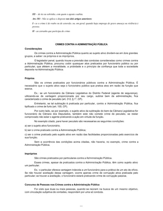 38
III - de tio ou sobrinho, com quem o agente coabita.
Art. 183 - Não se aplica o disposto nos dois artigos anteriores:
I - se o crime é de roubo ou de extorsão, ou, em geral, quando haja emprego de grave ameaça ou violência à
pessoa;
II - ao estranho que participa do crime.
CRIMES CONTRA A ADMINISTRAÇÃO PÚBLICA
Considerações
Os crimes contra a Administração Pública quanto ao sujeito ativo dividem-se em dois grandes
grupos, a saber: os próprios e os impróprios.
O legislador penal, quando trouxe a previsão das condutas consideradas como crimes contra
a Administração Pública, procurou coibir quaisquer atos praticados por funcionário público ou por
particular, que afetem a moralidade, a probidade e o princípio de confiança que toda a sociedade
deposita na Administração Pública.
Próprios
São os crimes praticados por funcionários públicos contra a Administração Pública. É
necessário que o sujeito ativo seja o funcionário público que pratica atos em razão da função que
exerce.
Ex.: se um funcionário da Cãmara Legislativa do Distrito Federal (agente de segurança),
utilizando-se de vantagem proporcionada por seu cargo, subtrai bem da administração, fica
caracterizado o crime de peculato (art. 312, § 1°, CP).
Entretanto, se tal subtração é praticada por particular, contra a Administração Pública, fica
tipificado o crime de furto (art. 155, CP).
Por outro lado, se por exemplo, o sujeito ativo da subtração do bem da Câmara Legislativa for
funcionário da Câmara dos Deputados, também este não comete crime de peculato, se restar
comprovado não estar o agente praticando a ação em virtude da função.
No exemplo citado, para haver peculato são necessarias as seguintes condições:
a) ser o sujeito ativo funcionário;
b) ser o crime praticado contra a Administração Pública;
c) ser o crime praticado pelo sujeito ativo em razão das facilidades proporcionadas pelo exercício de
sua função.
Sem a ocorrência das condições acima citadas, não haveria, no exemplo, crime contra a
Administração Pública.
Impróprios
São crimes praticados por particulares contra a Administração Pública.
Esses crimes, apesar de praticados contra a Administração Pública, têm como sujeito ativo
um particular.
Ex.: o particular oferece vantagem indevida a um funcionário para a prática de um ato de ofício.
Se não houver aceitação dessa vantagem, ocorre apenas crime de corrupção ativa praticada pelo
particular; se houver a aceitação, o funcionário estará praticando crime de corrupção passiva.
Concurso de Pessoas nos Crimes contra a Administração Pública
Foi visto que duas ou mais pessoas, quando se reúnem na busca de um mesmo objetivo,
com vinculação subjetiva de vontades, respondem por uma só conduta.
 