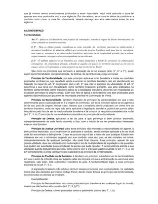 4
que já vinham sendo anteriormente praticados e eram impuníveis. Aqui será aplicada a nova lei
apenas aos atos praticados sob a sua vigência. Por derradeiro, se a nova lei deixa de considerar a
conduta como crime, a nova lei, obviamente, deverá retroagir aos atos executados antes de sua
vigência.
A LEI NO ESPAÇO
Territorialidade
Art. 5º - Aplica-se a lei brasileira, sem prejuízo de convenções, tratados e regras de direito internacional, ao
crime cometido no território nacional.
§ 1º - Para os efeitos penais, consideram-se como extensão do território nacional as embarcações e
aeronaves brasileiras, de natureza pública ou a serviço do governo brasileiro onde quer que se encontrem,
bem como as aeronaves e as embarcações brasileiras, mercantes ou de propriedade privada, que se achem,
respectivamente, no espaço aéreo correspondente ou em alto-mar.
§ 2º - É também aplicável a lei brasileira aos crimes praticados a bordo de aeronaves ou embarcações
estrangeiras de propriedade privada, achando-se aquelas em pouso no território nacional ou em vôo no
espaço aéreo correspondente, e estas em porto ou mar territorial do Brasil.
São cinco os princípios que norteiam a aplicação da lei no espaço (arts. 5°, 6° e 7°), quais
sejam da territorialidade, da nacionalidade, da defesa, do pavilhão e da justiça universal.
Princípio da Territorialidade: por este princípio aplica-se a lei brasileira a todas as condutas
praticadas no Brasil ou cujo resultado venha a ocorrer no território brasileiro, isto em atendimento ao
disposto no caput do art. 5° combinado com o art. 6° que traz o princípio da ubiqüidade. O art. 5°
determina o que deve ser considerado como território brasileiro; portanto, aos atos praticados no
território compreendido como brasileiro aplica-se a legislação brasileira, devendo ser respeitadas as
exceções previstas no próprio artigo. Com isso não se aplica a lei brasileira aos atos praticados pelo
agentes diplomáticos por gozarem de imunidade prevista na Convenção de Viena.
Princípio da Nacionalidade: também chamado de princípio da personalidade em que o fato
determinante para a aplicação da lei é a origem do criminoso, por esse princípio aplica-se ao agente a
lei de seu país de origem. Nesse caso, mesmo que o brasileiro tenha praticado um crime fora do
território brasileiro, onde de regra não seria aplicável a legislação brasileira, poderá ser punido pelas
leis pátrias pelo fato de ser de nacionalidade brasileira e de cumprir os requisitos estabelecidos na lei
(art. 7°, II, b). O princípio da nacionalidade é subsidiário do princípio da territorialidade.
Princípio da Defesa: aplica-se a lei do país a que pertença o bem jurídico lesionado,
independentemente de onde tenha ocorrido o fato, com o intuito de se ver preservados interesses
básicos dos Estados.
Princípio da Justiça Universal: para esse princípio não interessa a nacionalidade do agente, o
bem jurídico lesionado, ou o local onde foi praticada a conduta, sendo sempre aplicada a lei do local
onde for encontrado o delinqüente. O que se procura aqui é dar a idéia de que qualquer Estado tem
interesse em ver o criminoso pagando por sua conduta, uma vez que, se ele cometeu um crime,
independentemente de qualquer condição, não pode ficar impune. Esse princípio, apesar de sua
grande utilidade, deve ser utilizado com moderação à luz da multiplicidade de legislação e de questões
que podem ser suscitadas pela cumulação de penas que pode resultar. A jurisprudência admite a sua
utilização quando textualmente prevista, como ocorre com a previsão legal insculpida no art. 7°, II, a, do
CP considerando-o ainda como princípio subsidiário ao princípio da territorialidade.
Princípio do Pavilhão ou da Bandeira: é também um princípio subsidiário ao da territorialidade
em que o autor da infração deve ser julgado pelas leis do país em que a embarcação ou aeronave está
registrada, vale dizer, está submetido à bandeira do país. A fundamentação legal a esse princípio
encontra-se no art. 7°, II, c.
A legislação brasileira não adotou nenhum desses princípios com exclusividade, na realidade
todos eles são adotados por nosso Código Penal, dando maior ênfase ao princípio da territorialidade,
de onde todos os demais se irradiam.
Exemplificando:
Princípio da Nacionalidade: os crimes praticados por brasileiros em qualquer lugar do mundo,
desde que não tenham sido punidos (art. 7°, II, § 2°).
Princípio da Defesa: crimes praticados contra o patrimônio público (art. 7°, I, b).
 