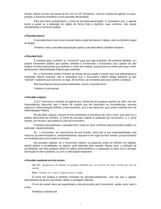 40
função, estará incurso nas penas do art. 312 no CP. Entretanto, como a conduta do agente é a apro-
priação, a doutrina considera-a como peculato-apropriação.
Para que fique caracterizado o crime de peculato-apropriação, é necessário que o agente
tenha a posse ou a detenção do objeto de forma lícita e legítima; caso contrário, não estará
caracterizado o crime em análise.
l Peculato-desvio
O peculato-desvio tem como conduta típica a ação de desviar o objeto, valor ou dinheiro (caput
do artigo).
Tentativa: tanto o peculato-apropriação quanto o peculato-desvio admitem tentativa.
l Peculato-furto
É conduta típica "subtrair" ou "concorrer" para que seja subtraído. Na primeira hipótese, é o
próprio funcionário público que subtrai; também é incriminado o funcionário que, apesar de não
praticar os atos executórios que tipificam o crime sob análise, proporciona os meios para que o bem
pertencente à Administração Pública seja subtraído.
Ex.: o funcionário público f'ornece as chaves de sua seção a outrem para que este pratique a
subtração. Nesse exemplo, não é necessário que o funcionário público esteja presente ao ato
"subtrair", bastando que concorra, ou seja, dê os meios, as condições para que outrem o pratique.
Nas duas figuras típicas acima analisadas, ocorre o peculato-furto.
Tentativa: é admissível.
l Peculato culposo
O § 2° menciona a conduta do agente que, destituída de qualquer espécie de dolo, mas por
imprevidência, descuido, sem o dever de cuidado que lhe impunham as circunstâncias, provoca
prejuízos à Administração Pública, proporcionando, com o seu descuido, que outrem subtraia bem da
Administração Pública.
No peculato culposo, sempre se faz necessária a ocorrência de outro crime, que deve ter a
prática decorrente do primeiro. O crime de peculato culposo é praticado por funcionário, e o crime
diverso, por terceiro, que poderá ou não ser funcionário.
O terceiro terá praticado o peculato-furto, roubo ou furto, conforme seja funcionário público ou
particular, respectivamente.
Ex.: o funcionário, em decorrência de sua função, tinha sob a sua responsabilidade uma
máquina da administração e, inadvertidamente, esquece-a em lugar de fácil acesso, proporcionando
as condições para que outrem a subtraia.
No peculato culposo, se o funcionário reparar os prejuízos antes do trânsito em julgado,
estará extinta a punibilidade; se depois, será reduzida pela metade. Nesse caso, a extinção da
punibilidade não terá qualquer efeito na esfera administrativa e a reparação se dará com a simples
devolução do bem subtraído, ou com a indenização respectiva.
l Peculato mediante erro de outrem
Art. 313 - Apropriar-se de dinheiro ou qualquer utilidade que, no exercício do cargo, recebeu por erro de
outrem:
Pena - reclusão, de 1 (um) a 4 (quatro) anos, e multa.
O crime em análise é também chamado de peculato-estelionato, uma vez que o agente,
aproveitando-se de erro de outrem, obtém a vantagem indevida.
O erro de outrem deve ser espontâneo e não provocado pelo funcionário, senão outro será o
crime.
Tentativa: é admissível.
 