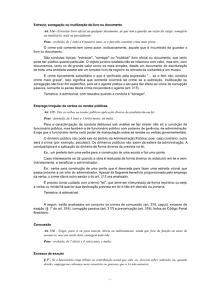 41
Extravio, sonegação ou inutilização de livro ou documento
Art. 314 - Extraviar livro oficial ou qualquer documento, de que tem a guarda em razão do cargo; sonegá-lo
ou inutilizá-lo, total ou parcialmente:
Pena - reclusão, de 1 (um) a 4 (quatro) anos, se o fato não constitui crime mais grave.
O crime sob comento tem como autor, exclusivamente, aquele que é incumbido de guardar o
livro ou documento.
São condutas típicas: "extraviar", "sonegar" ou "inutilizar" livro oficial ou documento, que tanto
pode ser público quanto particular. O objeto jurídico tutelado não se relaciona com valor, mas sim, com
documentos, tanto os de grande valor como os mais simples, desde um documento de escrituração
de toda uma entidade estatal até um simples livro de registro de entrada de visitantes a um museu.
É crime tipicamente subsidiário o que é verificado pela expressão "... se o fato não constitui
crime mais grave". Isso significa que somente ocorrerá tal crime se a subtração, inutilização ou
sonegação não tiver fim específico, pois se o agente pratica o ato para dar efeito ao crime de corrupção
passiva, somente às penas deste crime responderá o agente (art. 317).
Tentativa: é admissível, com ressalva quando a conduta é "sonegar".
Emprego irregular de verbas ou rendas públicas
Art. 315 - Dar às verbas ou rendas públicas aplicação diversa da estabelecida em lei:
Pena - detenção, de 1 (um) a 3 (três) meses, ou multa.
Para a caracterizaçâo da conduta delituosa sob análise se faz mister não só a condição de
funcionário público, mas também a de funcionário público com poderes de gerência, de administração.
Exige que o funcionário tenha certo poder de manipulação sobre as rendas ou verbas governamentais.
O dinheiro público não pode sair do âmbito da Administração Pública, pois, caso contrário, outro
será o crime (por exemplo, peculato). Os dinheiros públicos não saem da esfera da administração. A
conduta típica é a aplicação do dinheiro de forma diversa da prevista na lei.
Ex.: um prefeito tem uma verba para a construção de uma escola e faz uma ponte.
Caso interessante se dá quando a obra é realizada de forma diversa do estatuído em lei e vem,
indiretamente, a beneficiar o administrador.
Ex.: verba para construção de uma ponte que é desviada para fazer uma estrada vicinal que
passa próxima a um sítio do administrador. Apesar do flagrante benefício proporcionado pelo emprego
da verba, o crime não é outro senão o do art. 315 ora analisado.
É preciso tomar cuidado com o termo "lei", que deve ser interpretado de forma restritiva, ou seja,
a verba ou renda há que ter sua destinação prevista em lei e não em decreto ou portaria.
Tentativa: é admissível.
A seguir, serão analisados em conjunto os crimes de concussão (art. 316, caput), excesso de
exação (§ 1° do art. 316), corrupção passiva (art. 317) e prevaricação (art. 319), todos do Código Penal
Brasileiro.
Concussão
Art. 316 - Exigir, para si ou para outrem, direta ou indiretamente, ainda que fora da função ou antes de
assumi-la, mas em razão dela, vantagem indevida:
Pena - reclusão, de 2 (dois) a 8 (oito) anos, e multa.
Excesso de exação
§ 1º - Se o funcionário exige tributo ou contribuição social que sabe ou deveria saber indevido, ou, quando
devido, emprega na cobrança meio vexatório ou gravoso, que a lei não autoriza:
 