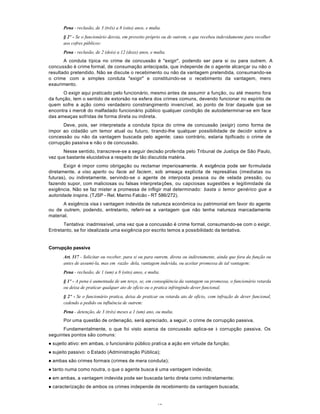 42
Pena - reclusão, de 3 (três) a 8 (oito) anos, e multa.
§ 2º - Se o funcionário desvia, em proveito próprio ou de outrem, o que recebeu indevidamente para recolher
aos cofres públicos:
Pena - reclusão, de 2 (dois) a 12 (doze) anos, e multa.
A conduta típica no crime de concussão é "exigir", podendo ser para si ou para outrem. A
concussão é crime formal, de consumação antecipada, que independe de o agente alcançar ou não o
resultado pretendido. Não se discute o recebimento ou não da vantagem pretendida, consumando-se
o crime com a simples conduta "exigir" e constituindo-se o recebimento da vantagem, mero
exaurimento.
O exigir aqui praticado pelo funcionário, mesmo antes de assumir a função, ou até mesmo fora
da função, tem o sentido de extorsão na esfera dos crimes comuns, devendo funcionar no espírito de
quem sofre a ação como verdadeiro constrangimento invencível, ao ponto de tirar daquele que se
encontra à mercê do malfadado funcionário público qualquer condição de autodeterminar-se em face
das ameaças sofridas de forma direta ou indireta.
Deve, pois, ser interpretada a conduta típica do crime de concussão (exigir) como forma de
impor ao cidadão um temor atual ou futuro, tirando-lhe qualquer possibilidade de decidir sobre a
concessão ou não da vantagem buscada pelo agente; caso contrário, estaria tipificado o crime de
corrupção passiva e não o de concussão.
Nesse sentido, transcreve-se a seguir decisão proferida pelo Tribunal de Justiça de São Paulo,
vez que bastante elucidativa a respeito de tão discutida matéria.
Exigir é impor como obrigação ou reclamar imperiosamente. A exigência pode ser formulada
diretamente, a viso aperto ou facie ad faciem, sob ameaça explícita de represálias (imediatas ou
futuras), ou indiretamente, servindo-se o agente de interposta pessoa ou de velada pressão, ou
fazendo supor, com maliciosas ou falsas interpretações, ou capciosas sugestões e legitimidade da
exigência. Não se faz mister a promessa de infligir mal determinado: basta o temor genérico gue a
autoridade inspira. (TJSP - Rel. Marino Falcão - RT 586/272).
A exigência visa à vantagem indevida de natureza econômica ou patrimonial em favor do agente
ou de outrem, podendo, entretanto, referir-se a vantagem que não tenha natureza marcadamente
material.
Tentativa: inadmissível, uma vez que a concussão é crime formal, consumando-se com o exigir.
Entretanto, se for idealizada uma exigência por escrito temos a possibilidadc da tentativa.
Corrupção passiva
Art. 317 - Solicitar ou receber, para si ou para outrem, direta ou indiretamente, ainda que fora da função ou
antes de assumi-la, mas em razão dela, vantagem indevida, ou aceitar promessa de tal vantagem:
Pena - reclusão, de 1 (um) a 8 (oito) anos, e multa.
§ 1º - A pena é aumentada de um terço, se, em conseqüência da vantagem ou promessa, o funcionário retarda
ou deixa de praticar qualquer ato de ofício ou o pratica infringindo dever funcional.
§ 2º - Se o funcionário pratica, deixa de praticar ou retarda ato de ofício, com infração de dever funcional,
cedendo a pedido ou influência de outrem:
Pena - detenção, de 3 (três) meses a 1 (um) ano, ou multa.
Por uma questão de ordenação, será apreciado, a seguir, o crime de corrupção passiva.
Fundamentalmente, o que foi visto acerca da concussão aplica-se à corrupção passiva. Os
seguintes pontos são comuns:
l sujeito ativo: em ambas, o funcionário público pratica a ação em virtude da função;
l sujeito passivo: o Estado (Administração Pública);
l ambas são crimes formais (crimes de mera conduta);
l tanto numa como noutra, o que o agente busca é uma vantagem indevida;
l em ambas, a vantagem indevida pode ser buscada tanto direta como indiretamente;
l caracterização de ambos os crimes independe de recebimento da vantagem buscada;
 
