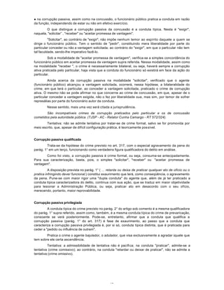 43
l na corrupção passiva, assim como na concussão, o funcionário público pratica a conduta em razão
da função, independendo de estar ou não em efetivo exercício.
O que distingue a corrupção passiva da concussão é a conduta típica. Nesta é "exigir",
naquela, "solicitar” , "receber" ou "aceitar promessa de vantagem".
"Solicitar", ao contrário de "exigir", não impõe nenhum temor ao espírito daquele a quem se
dirige o funcionário público. Tem o sentido de "pedir", constituindo mera liberalidade por parte do
particular conceder ou não a vantagem solicitada; ao contrário do "exigir", em que o particular não tem
tal faculdade, sendo-lhe imperativo fazê-lo.
Sob a modalidade de "aceitar promessa de vantagem", verifica-se a simples concordância do
funcionário público em aceitar promessa da vantagem supra referida. Nessa modalidade, assim como
na modalidade "receber ", o crime é necessariamente bilateral, ou seja, haverá sempre a corrupção
ativa praticada pelo particular, haja vista que a conduta do funcionário só existirá em face da ação do
particular.
Ainda acerca da corrupção passiva na modalidade "solicitar", verificado que o agente
(funcionário público) alcançou a vantagem solicitada, ocorrerá, nessa hipótese, a bilateralidade do
crime, em que terá o particular, ao conceder a vantagem solicitada, praticado o crime de corrupção
ativa. O mesmo não se pode afirmar no que concerne ao crime de concussão, em que, apesar de o
particular conceder a vantagem exigida, não o fez por liberalidade sua, mas sim, por temor de sofrer
represálias por parte do funcionário autor da conduta.
Nesse sentido, mais uma vez será citada a jurisprudência.
São incompatíveis crimes de corrupção praticados pelo particular e os de concussão
cometidos pela autoridade pública. (TJSP - AC - Relator Cunha Camargo - RT 572/324).
Tentativa: não se admite tentativa por tratar-se de crime formal, salvo se for promovida por
meio escrito, que, apesar de difícil configuração prática, é teoricamente possível.
Corrupção passiva qualificada
Trata-se da hipótese do crime previsto no art. 317, com o especial agravamento da pena do
parág. 1° em um terço, funcionando como verdadeira figura qualificadora do delito em análise.
Como foi visto, a corrupção passiva é crime formal, ou seja, consuma-se antecipadamente.
Para sua caracterização, basta, pois, o simples "solicitar", "receber" ou "aceitar promessa de
vantagem".
A disposição prevista no parág. 1° ( ... retarda ou deixa de praticar qualquer ato de ofício ou o
pratica infringindo dever funcional.) constitui exaurirnento que terá, como conseqüência, o agravamento
da pena. Pune-se com maior rigor uma "dupla conduta" do agente que, além de já ter praticado a
conduta típica caracterizadora do delito, continua com sua ação, que se traduz em maior objetividade
para lesionar a Administração Pública, ou seja, praticar ato em desacordo com o seu ofício,
merecendo, portanto, maior reprovabilidade.
Corrupção passiva privilegiada
A conduta típica do crime previsto no parág. 2° do artigo sob comento é a mesma qualificadora
do parág. 1° supra referido, assim como, também, é a mesma conduta típica do crime de prevaricação,
consoante se verá posteriormente. Pode-se, entretanto, afirmar que a conduta que qualifica a
corrupção passiva (parág. 1° do art. 317) é fase de exaurimento, ao passo que a conduta que
caracteriza a corrupção passiva privilegiada é, por si só, conduta típica distinta, que é praticada para
ceder a "pedido ou influência de outrem".
Pratica o crime o agente bajulador, o adulador, que visa exclusivamente a agradar àquele que
tem sobre ele certa ascendência.
Tentativa: a admissibilidade de tentativa não é pacífica; na conduta "praticar", admite-se a
tentativa (crime comissivo); ao contrário, na conduta "retardar ou deixar de praticar", não se admite a
tentativa (crime omissivo).
 