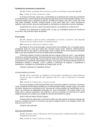 44
Facilitação de contrabando ou descaminho
Art. 318 - Facilitar, com infração de dever funcional, a prática de contrabando ou descaminho (art. 334):
Pena - reclusão, de 3 (três) a 8 (oito) anos, e multa.
A conduta incriminada, nesse caso, é a facilitação ao cometimento dos crimes de contrabando
ou de descaminho, crimes impróprios (praticados por particular contra a Administração Pública), que o
funcionário público teria a obrigação de reprimir. Se faltar tal condição, outro será o crime, não o que
está sendo analisado; portanto, somente pratica o crime quem falta com o dever funcional de
vigilância; caso contrário, ocorrerá a participação no contrabando ou descaminho, jamais a facilitação.
O agente deve ter, por lei, o dever funcional de reprimir o contrabando ou o descaminho.
Tentativa: só é admissível na conduta ativa, ou seja, se a facilitação decorre de omissão do
funcionário, não se admite a figura da tentativa.
Prevaricação
Art. 319 - Retardar ou deixar de praticar, indevidamente, ato de ofício, ou praticá-lo contra disposição
expressa de lei, para satisfazer interesse ou sentimento pessoal:
Pena - detenção, de 3 (três) meses a 1 (um) ano, e multa.
Na análise do crime de prevaricação, é preciso fazer uma correlação com a corrupção passiva
privilegiada, tendo em conta que ambas têm condutas típicas quase idênticas, diferenciando-se
apenas pelo fato de que aquela, a prevaricação, prevê a prática de ato contra expressa disposição
legal, o que não é requisito do crime de corrupção passiva privilegiada.
O elemento subjetivo constitui a motivação que leva o agente à prática do crime "...para satisfazer
interesse ou sentimento pessoal", lembrando sempre que o interesse mencionado no artigo é não só
moral como também material. Não há como falar em sentimento pessoal sem invocar os elucidativos
ensinamentos do insuperável mestre Nelson Hungria, para quem por sentimento pessoal devem ser
entendidos a afeição, a simpatia, o ódio, a política, o sentimento de vingança, a prepotência, o
mandonismo, a caridade, etc. (Comentários ao Código Penal, vol. IX).
Tentativa: é admitida na modalidade "praticar".
Condescendência criminosa
Art. 320 - Deixar o funcionário, por indulgência, de responsabilizar subordinado que cometeu infração no
exercício do cargo ou, quando lhe falte competência, não levar o fato ao conhecimento da autoridade
competente:
Pena - detenção, de 15 (quinze) dias a 1 (um) mês, ou multa.
Procura-se proteger a Administração Pública dos funcionários públicos "bonzinhos". Essencial-
mente, a presente norma dirige-se àqueles que, na Administração Pública, ocupam cargos com poder
de mando, devendo ser cumpridores da lei, sob pena de o serviço público ser transformado em um
celeiro de protetores de ilegalidades praticadas por "bons funcionários". Só poderá figurar como
sujeito ativo o superior hierárquico, não podendo o crime ser praticado por funcionário da mesma
categoria daquele que cometeu uma infração de natureza administrativa ou penal.
Esta é a lição de Heleno Cláudio Fragoso:
Somente pode ser sujeito ativo o funcionário público que seja superior hierárquico daquele gue
praticou a infração funcional. O funcionário que seja da categoria deste ou de categoria inferior não
pode ser autor do crime.
Tentativa: não é admitida.
Advocacia administrativa
Art. 321 - Patrocinar, direta ou indiretamente, interesse privado perante a administração pública, valendo-se
da qualidade de funcionário:
Pena - detenção, de 1 (um) a 3 (três) meses, ou multa.
 