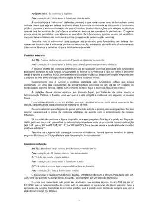 45
Parágrafo único - Se o interesse é ilegítimo:
Pena - detenção, de 3 (três) meses a 1 (um) ano, além da multa.
A conduta típica é "patrocinar" (defender, pleitear), o que pode ocorrer tanto de forma direta como
indireta, desde que seja em defesa de direito alheio. A conduta incriminada se dá quando o funcionário
público promove o acompanhamento de procedimentos, busca informações que estejam ao alcance
apenas dos funcionários, faz petições e arrazoados, sempre no interesse de particulares. O agente
pratica atos não permitidos, mas alheios ao seu ofício. Se o funcionário praticar os atos de seu ofício,
mas em desacordo com ele, outro será o crime (prevaricação ou corrupção passiva).
Tentativa: não é admissível, pois qualquer ato praticado pelo funcionário em defesa dos
interesses do particular é suficiente para a sua consumação, entretanto, se verificado o fracionamento
da conduta, teremos a tentativa, o que é teoricamente possível.
Violência arbitrária
Art. 322 - Praticar violência, no exercício de função ou a pretexto de exercê-la:
Pena - detenção, de 6 (seis) meses a 3 (três) anos, além da pena correspondente à violência.
A doutrina chama de violência arbitrária o uso de qualquer violência praticada pelo funcionário
público no exercício de sua função ou a pretexto de exercê-la. A violência a que se refere o presente
artigo é apenas a violência física, compreendendo qualquer violência, desde um simples empurrão até
o disparo de uma arma de fogo; não se cogita da mera violência moral.
Evidentemente não é punível a violência praticada pelo funcionário público que esteja
acobertado por uma das excludentes da antijuridicidade previstas no art. 23 do CP (estado de
necessidade, legítima defesa, estrito cumprimento de dever legal e exercício regular de direito).
A proteção dessa norma alcança, em primeiro lugar, por tratar-se de crime contra a
Administração Pública, o Estado, uma vez que é a este dirigida a violência; em segundo, a pessoa
física.
Havendo a prática do crime, em análise, ocorrerá, necessariamente, outro crime decorrente das
lesões, caracterizando, pois, o concurso material de crimes.
Cumpre salientar que a legislação penal pátria não admite a prisão para averiguações. Se isso
ocorrer, caracterizará o crime de violência arbitrária, de acordo com o entendimento de nossos
tribunais.
"A nossa lei não conhece a figura da prisão para averiguações. Só é legal a prisão em flagrante
delito, por força de prisão preventiva ou administrativa e a decorrente de pronúncia ou de condenação
(art. 141 , parág. 20, da CF / 67, 301, 311 e 319 do CPP). Fora desses casos a prisão efetuada constitui
violência arbitrária."
Tentativa: se o agente não consegue consumar a violência, haverá apenas tentativa do crime,
segundo Rui Stoco, in Código Pertal e sua Irterpretação Jurisprudencial.
Abandono de função
Art. 323 - Abandonar cargo público, fora dos casos permitidos em lei:
Pena - detenção, de 15 (quinze) dias a 1 (um) mês, ou multa.
§ 1º - Se do fato resulta prejuízo público:
Pena - detenção, de 3 (três) meses a 1 (um) ano, e multa.
§ 2º - Se o fato ocorre em lugar compreendido na faixa de fronteira:
Pena - detenção, de 1 (um) a 3 (três) anos, e multa.
O sujeito ativo é qualquer funcionário público, entretanto não com a abrangência dada pelo art.
327, uma vez que não há cargo sendo ocupado, por exemplo, por um tabelião cartorário.
O crime ora comentado não pode ser analisado nos estritos termos do art. 138 da Lei n°
8.112/90; para a caracterização do crime, não é necessário o transcurso do prazo previsto para a
aplicação da punição disciplinar do servidor público, que é punido com demissão sempre que vier a
abandonar o cargo por 30 dias.
 