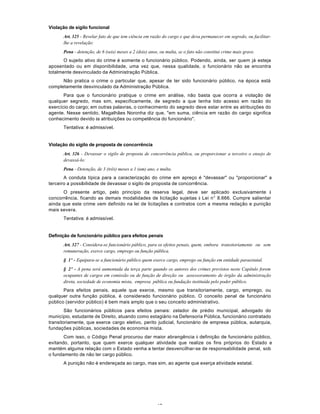 47
Violação de sigilo funcional
Art. 325 - Revelar fato de que tem ciência em razão do cargo e que deva permanecer em segredo, ou facilitar-
lhe a revelação:
Pena - detenção, de 6 (seis) meses a 2 (dois) anos, ou multa, se o fato não constitui crime mais grave.
O sujeito ativo do crime é somente o funcionário público. Podendo, ainda, ser quem já esteja
aposentado ou em disponibilidade, uma vez que, nessa qualidade, o funcionário não se encontra
totalmente desvinculado da Administração Pública.
Não pratica o crime o particular que, apesar de ter sido funcionário público, na época está
completamente desvinculado da Administração Pública.
Para que o funcionário pratique o crime em análise, não basta que ocorra a violação de
qualquer segredo, mas sim, especificamente, de segredo a que tenha tido acesso em razão do
exercício do cargo; em outras palavras, o conhecimento do segredo deve estar entre as atribuições do
agente. Nesse sentido, Magalhães Noronha diz que, "em suma, ciência em razão do cargo significa
conhecimento devido às atribuições ou competência do funcionário".
Tentativa: é admissível.
Violação do sigilo de proposta de concorrëncia
Art. 326 - Devassar o sigilo de proposta de concorrência pública, ou proporcionar a terceiro o ensejo de
devassá-lo:
Pena - Detenção, de 3 (três) meses a 1 (um) ano, e multa.
A conduta típica para a caracterização do crime em apreço é "devassar" ou "proporcionar" a
terceiro a possibilidade de devassar o sigilo de proposta de concorrência.
O presente artigo, pelo princípio da reserva legal, deve ser aplicado exclusivamente à
concorrência, ficando as demais modalidades de licitação sujeitas à Lei n° 8.666. Cumpre salientar
ainda que este crime vem definido na lei de licitações e contratos com a mesma redação e punição
mais severa.
Tentativa: é admissível.
Definição de funcionário público para efeitos penais
Art. 327 - Considera-se funcionário público, para os efeitos penais, quem, embora transitoriamente ou sem
remuneração, exerce cargo, emprego ou função pública.
§ 1º - Equipara-se a funcionário público quem exerce cargo, emprego ou função em entidade paraestatal.
§ 2º - A pena será aumentada da terça parte quando os autores dos crimes previstos neste Capítulo forem
ocupantes de cargos em comissão ou de função de direção ou assessoramento de órgão da administração
direta, sociedade de economia mista, empresa pública ou fundação instituída pelo poder público.
Para efeitos penais, aquele que exerce, mesmo que transitoriamente, cargo, emprego, ou
qualquer outra função pública, é considerado funcionário público. O conceito penal de funcionário
público (servidor público) é bem mais amplo que o seu conceito administrativo.
São funcionários públicos para efeitos penais: zelador de prédio municipal, advogado do
município, estudante de Direito, atuando como estagiário na Defensoria Pública, funcionário contratado
transitoriamente, que exerce cargo eletivo, perito judicial, funcionário de empresa pública, autarquia,
fundações públicas, sociedades de economia mista.
Com isso, o Código Penal procurou dar maior abrangência à definição de funcionário público,
evitando, portanto, que quem exerce qualquer atividade que realize os fins próprios do Estado e
mantém alguma relação com o Estado venha a tentar desvencilhar-se de responsabilidade penal, sob
o fundamento de não ter cargo público.
A punição não é endereçada ao cargo, mas sim, ao agente que exerça atividade estatal.
 